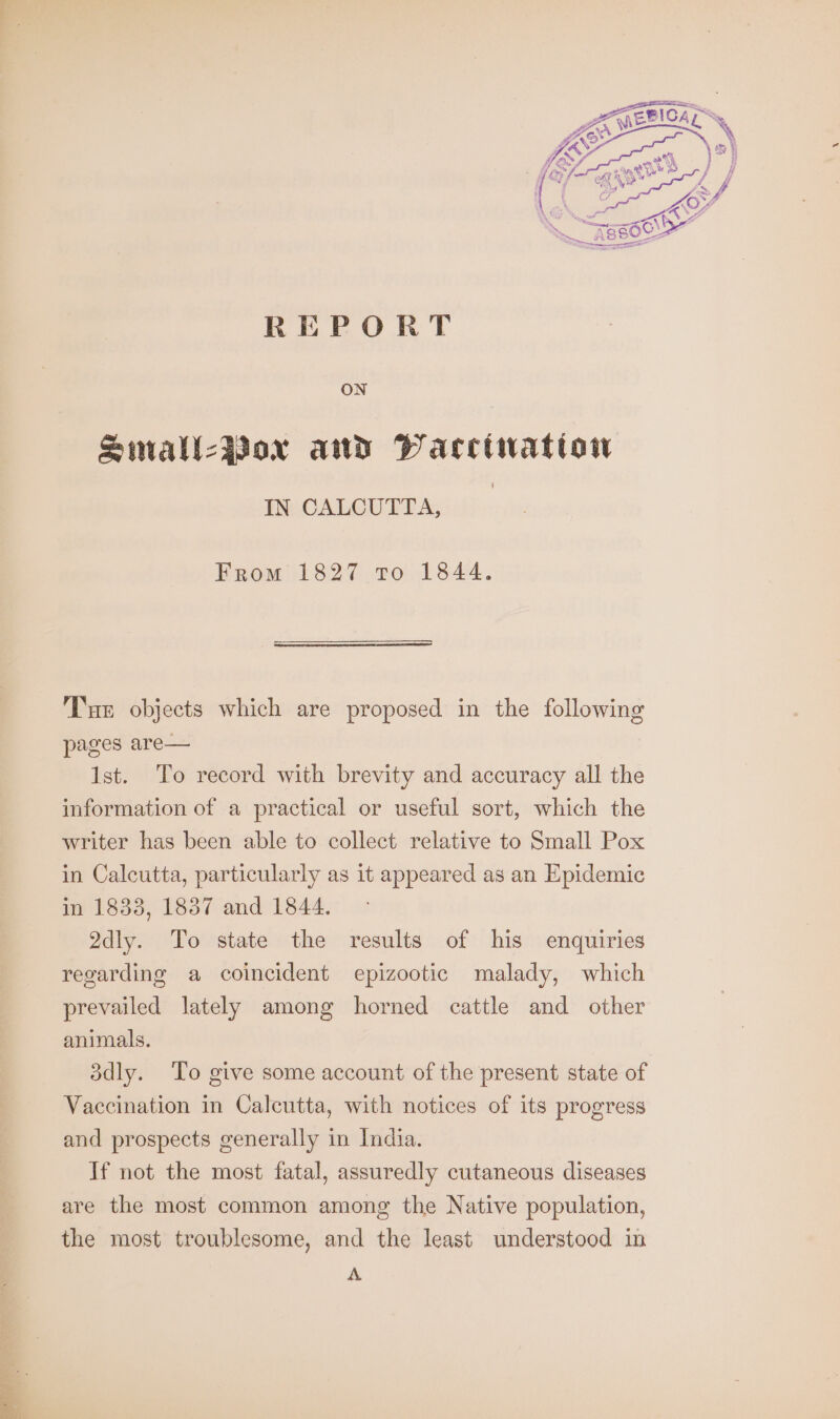 REPORT ON Small-Boxr and PWacctwation IN CALCUTTA, From 1827 To 1844. Tur objects which are proposed in the following pages are— 1st. To record with brevity and accuracy all the information of a practical or useful sort, which the writer has been able to collect relative to Small Pox in Calcutta, particularly as it appeared as an Epidemic in 1833, 1887 and 1844. 2dly. To state the results of his enquiries regarding a coincident epizootic malady, which prevailed lately among horned cattle and other animals. 3dly. To give some account of the present state of Vaccination in Calcutta, with notices of its progress and prospects generally in India. If not the most fatal, assuredly cutaneous diseases are the most common among the Native population, the most troublesome, and the least understood in A