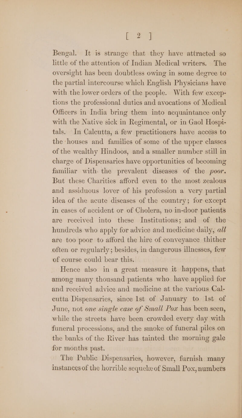 [ 2 ] Bengal. It is strange that they have attracted so little of the attention of Indian Medical writers. The oversight has been doubtless owing in some degree to the partial intercourse which English Physicians have with the lower orders of the people. With few excep- tions the professional duties and avocations of Medical Officers in India bring them into acquaintance only with the Native sick in Regimental, or in Gaol Hospi- tals. In Calcutta, a few practitioners have access to the houses and families of some of the upper classes of the wealthy Hindoos, and a smaller number still in charge of Dispensaries have opportunities of becoming familiar with the prevalent diseases of the poor. But these Charities afford even to the most zealous and assiduous lover of his profession a very partial idea of the acute diseases of the country; for except in cases of accident or of Cholera, no in-door patients are received into these Institutions; and of the hundreds who apply for advice and medicine daily, all are too poor to afford the hire of conveyance thither often or regularly; besides, in dangerous illnesses, few of course could bear this. Hence also in a great measure it happens, that among many thousand patients who have applied for and received advice and medicine at the various Cal- cutta Dispensaries, since lst of January to Ist of June, not one single case of Small Pox has been seen, while the streets have been crowded every day with funeral processions, and the smoke of funeral piles on the banks of the River has tainted the morning gale for months past. The Public Dispensaries, however, furnish many instances of the horrible sequele of Small Pox, numbers