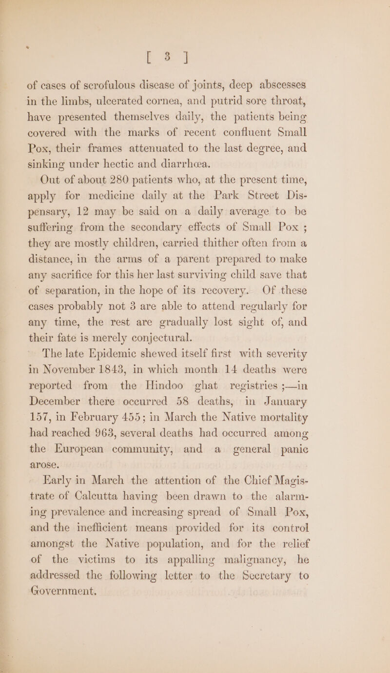 t=) of cases of scrofulous disease of joints, deep abscesses in the limbs, ulcerated cornea, and putrid sore throat, have presented themselves daily, the patients being covered with the marks of recent confluent Small Pox, their frames attenuated to the last degree, and sinking under hectic and diarrhea. Out of about 280 patients who, at the present time, apply for medicine daily at the Park Street Dis- pensary, 12 may be said on a daily average to be suffering from the secondary effects of Small Pox ; they are mostly children, carried thither often from a distance, in the arms of a parent prepared to make any sacrifice for this her last surviving child save that of separation, in the hope of its recovery. Of these cases probably not 3 are able to attend regularly for any time, the rest are gradually lost sight of, and their fate is merely conjectural. The late Epidemic shewed itself first with severity in November 1843, in which month 14 deaths were reported from the Hindoo ghat registries ;—in December there occurred 58 deaths, in January 157, in February 455; in March the Native mortality had reached 963, several deaths had occurred among the European community, and a general panic arose. Karly in March the attention of the Chief Magis- trate of Calcutta having been drawn to the alarm- ing prevalence and increasing spread of Small Pox, and the imefficient means provided for its control amongst the Native population, and for the relief of the victims to its appalling malignancy, he addressed the following letter to the Secretary to Government. |