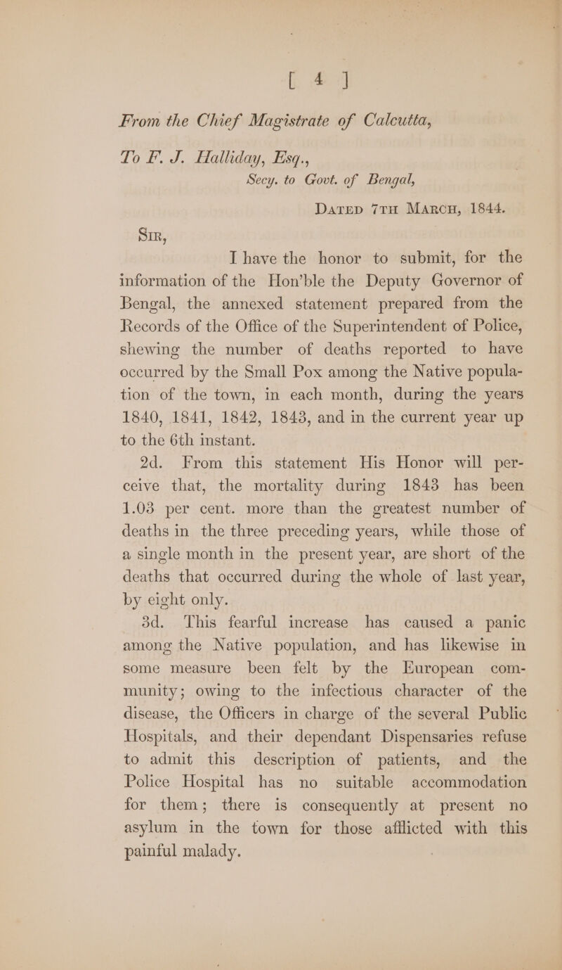 [24 From the Chief Magistrate of Calcutta, To f. J. Halliday, Esq., Secy. to Govt. of Bengal, Datrep 7TH Marcu, 1844. SIR, I have the honor to submit, for the information of the Hon’ble the Deputy Governor of Bengal, the annexed statement prepared from the Records of the Office of the Superintendent of Police, shewing the number of deaths reported to have occurred by the Small Pox among the Native popula- tion of the town, in each month, during the years 1840, 1841, 1842, 1843, and in the current year up to the 6th instant. 2d. From this statement His Honor will per- ceive that, the mortality during 1843 has been 1.03 per cent. more than the greatest number of deaths in the three preceding years, while those of a single month in the present year, are short of the deaths that occurred during the whole of last year, by eight only. 3d. This fearful increase has caused a panic among the Native population, and has likewise in some measure been felt by the European com- munity; owing to the infectious character of the disease, the Officers in charge of the several Public Hospitals, and their dependant Dispensaries refuse to admit this description of patients, and the Police Hospital has no suitable accommodation for them; there is consequently at present no asylum in the town for those afflicted with this painful malady.