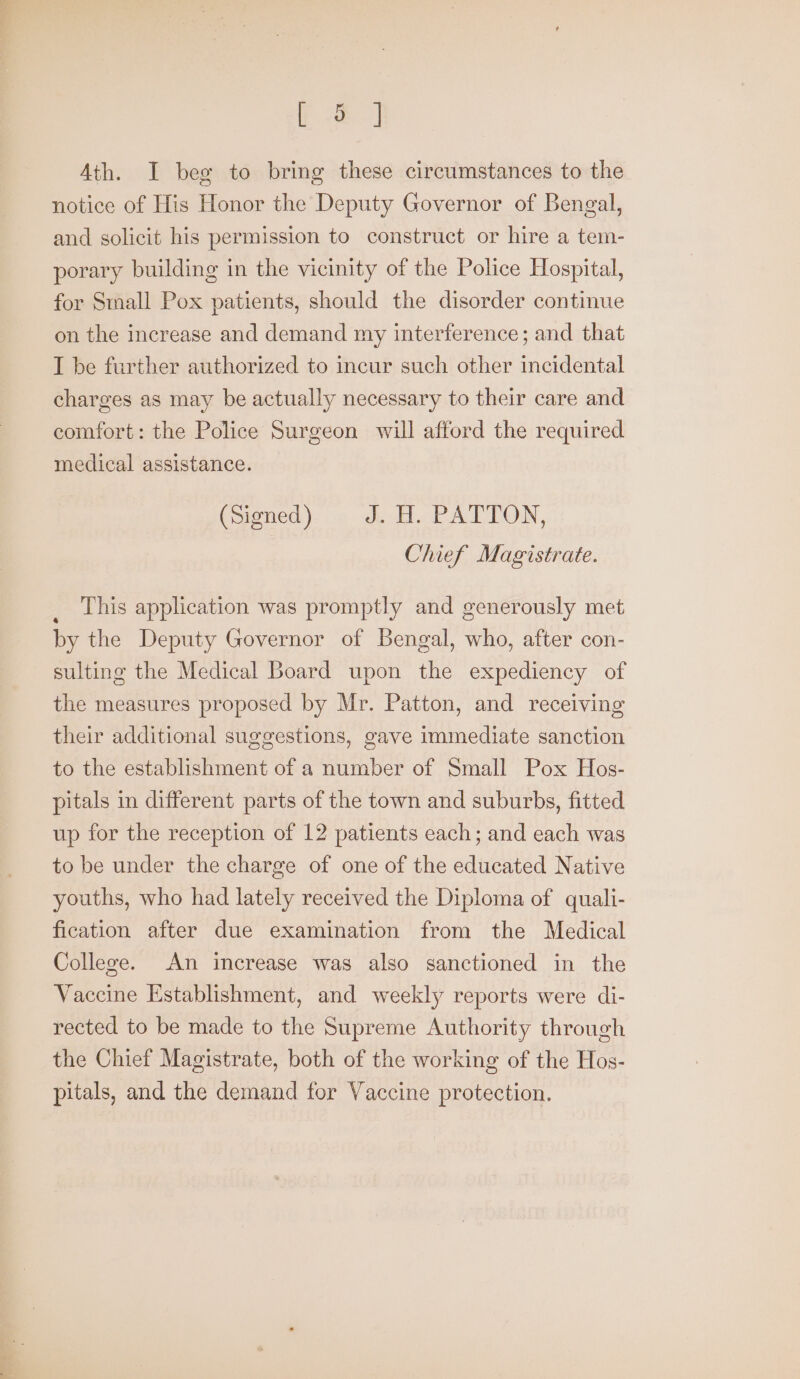 te] Ath. I beg to bring these circumstances to the notice of His Honor the Deputy Governor of Bengal, and solicit his permission to construct or hire a tem- porary building in the vicinity of the Police Hospital, for Small Pox patients, should the disorder continue on the increase and demand my interference; and that I be further authorized to incur such other incidental charges as may be actually necessary to their care and comfort: the Police Surgeon will afford the required medical assistance. (Signed ) J. H. PATTON, Chief Magistrate. This application was promptly and generously met by the Deputy Governor of Bengal, who, after con- sulting the Medical Board upon the expediency of the measures proposed by Mr. Patton, and receiving their additional suggestions, gave immediate sanction to the establishment of a number of Small Pox Hos- pitals in different parts of the town and suburbs, fitted up for the reception of 12 patients each; and each was to be under the charge of one of the educated Native youths, who had lately received the Diploma of quali- fication after due examination from the Medical College. An increase was also sanctioned in the Vaccine Establishment, and weekly reports were di- rected to be made to the Supreme Authority through the Chief Magistrate, both of the working of the Hos- pitals, and the demand for Vaccine protection.