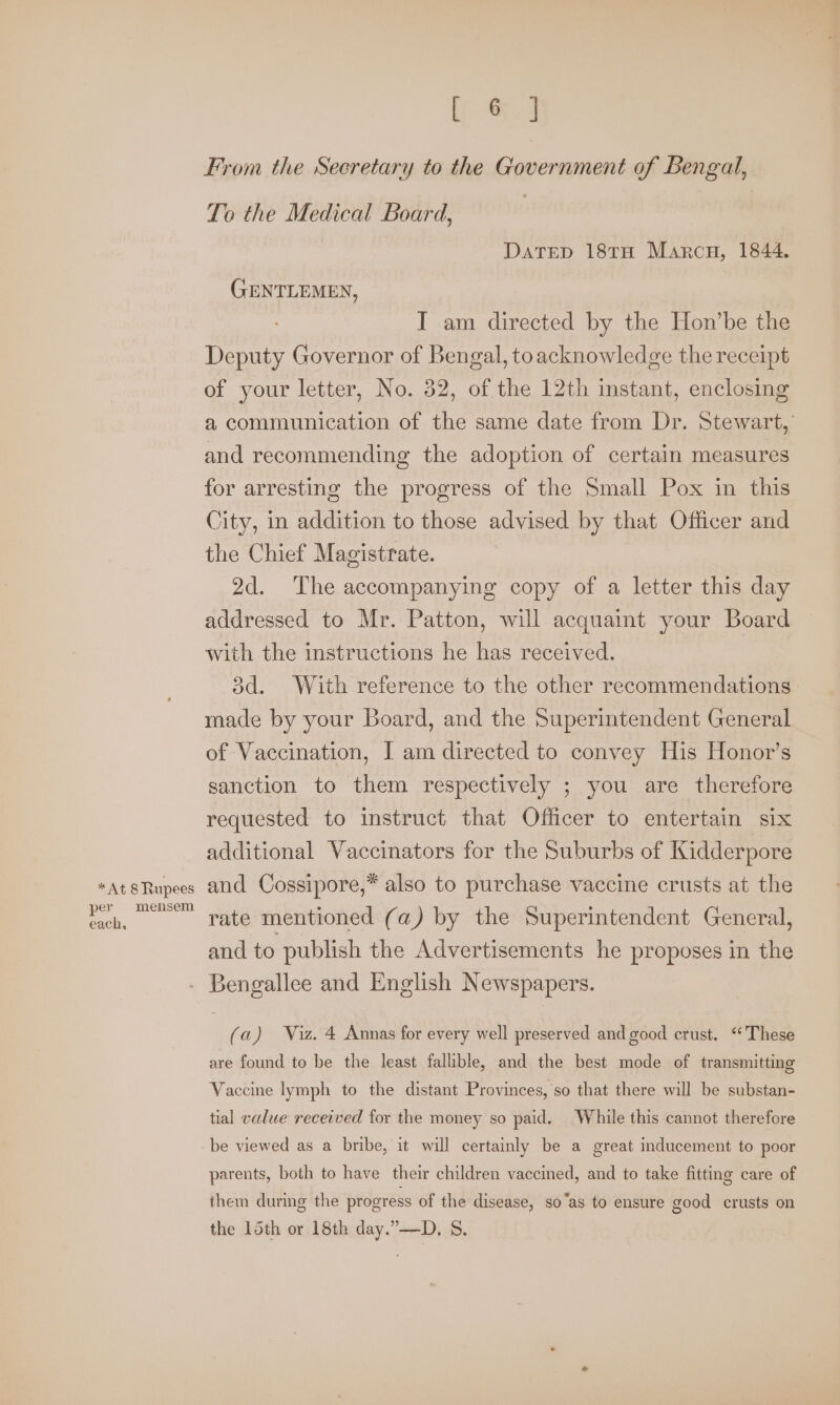 per each, mensem a From the Secretary to the Government of Bengal, To the Medical Board, | DATED 18TH Marcu, 1844. GENTLEMEN, I am directed by the Hon’be the Deputy Governor of Bengal, toacknowledge the receipt of your letter, No. 32, of the 12th instant, enclosing a communication of the same date from Dr. Stewart, and recommending the adoption of certain measures for arresting the progress of the Small Pox in this City, in addition to those advised by that Officer and the Chief Magistrate. 2d. The accompanying copy of a letter this day addressed to Mr. Patton, will acquaint your Board with the instructions he has received. 3d. With reference to the other recommendations made by your Board, and the Superintendent General of Vaccination, I am directed to convey His Honor’s sanction to them respectively ; you are therefore requested to instruct that Officer to entertain six additional Vaccinators for the Suburbs of Kidderpore and Cossipore,* also to purchase vaccine crusts at the rate mentioned (a) by the Superintendent General, and to publish the Advertisements he proposes in the (a) Viz. 4 Annas for every well preserved and good crust. ‘‘ These are found to be the least fallible, and the best mode of transmitting Vaccine lymph to the distant Provinces, so that there will be substan- tial value received for the money so paid. While this cannot therefore parents, both to have their children vaccined, and to take fitting care of them during the progress of the disease, so“as to ensure good crusts on the 15th or 18th day.”—D, S.