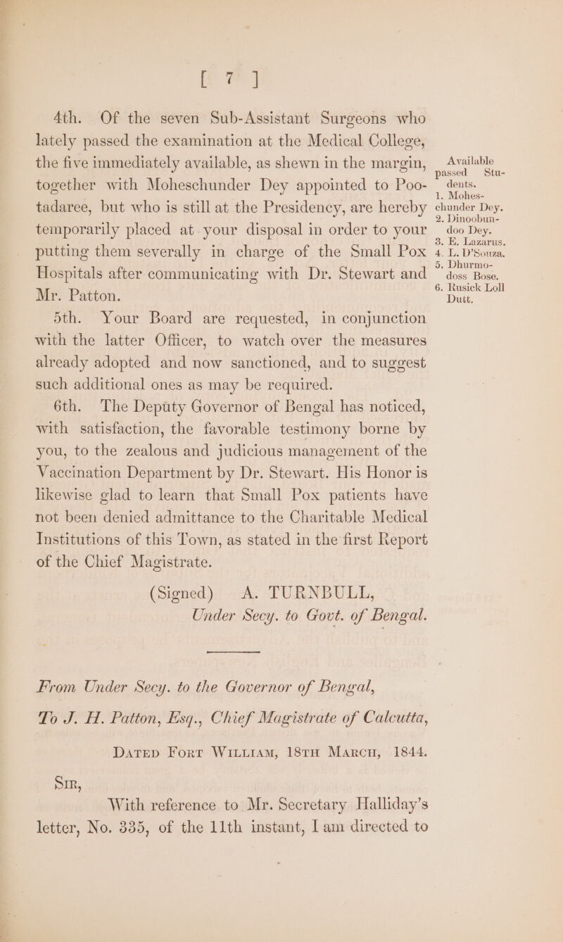 aos 4th. Of the seven Sub-Assistant Surgeons who lately passed the examination at the Medical College, the five immediately available, as shewn in the margin, together with Moheschunder Dey appointed to Poo- tadaree, but who is still at the Presidency, are hereby temporarily placed at. your disposal in order to your putting them severally in charge of the Small Pox Hospitals after communicating with Dr. Stewart and Mr. Patton. Sth. Your Board are requested, in conjunction with the latter Officer, to watch over the measures already adopted and now sanctioned, and to suggest such additional ones as may be required. 6th. The Deputy Governor of Bengal has noticed, with satisfaction, the favorable testimony borne by you, to the zealous and judicious management of the Vaccination Department by Dr. Stewart. His Honor is hkewise glad to learn that Small Pox patients have not been denied admittance to the Charitable Medical Institutions of this Town, as stated in the first Report of the Chief Magistrate. (signed) A. TURNBULL, Under Secy. to Govt. of Bengal. From Under Secy. to the Governor of Bengal, To J. H. Patton, Esq., Chief Magistrate of Calcutta, DATED Fort WiiLuiAM, 18TH Marcu, 1844. SIR, With reference to. Mr. Secretary Halliday’s letter, No. 335, of the 11th instant, Iam directed to Available passed Stu- dents. 1. Mohes- chunder Dey. 2. Dinoobun- doo Dey. 3. E. Lazarus. 4. L. D’Souza. 5, Dhurmo- doss Bose. 6. Rusick Loll Dutt.