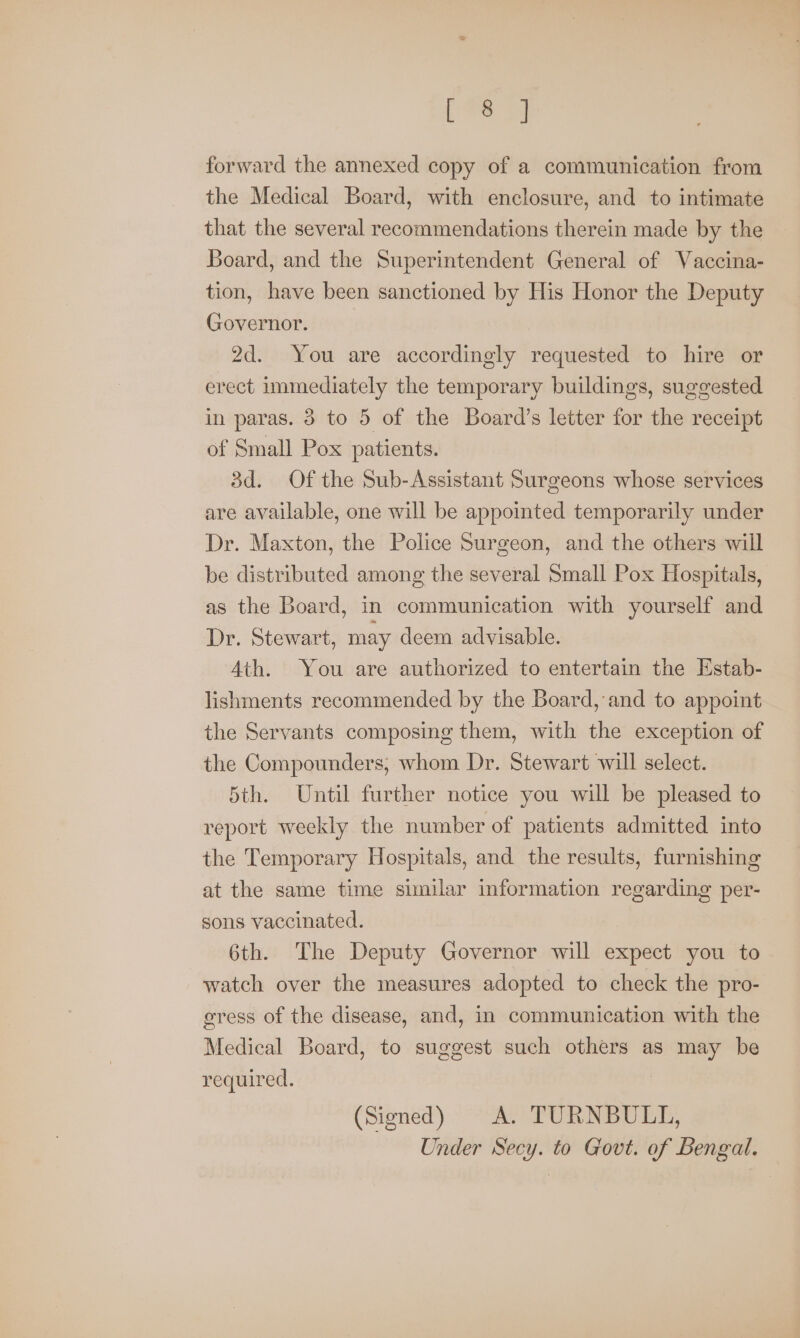 Le forward the annexed copy of a communication from the Medical Board, with enclosure, and to intimate that the several recommendations therein made by the Board, and the Superintendent General of Vaccina- tion, have been sanctioned by His Honor the Deputy Governor. 2d. You are accordingly requested to hire or erect immediately the temporary buildings, suggested in paras. 8 to 5 of the Board’s letter for the receipt of Small Pox patients. 3d. Of the Sub-Assistant Surgeons whose services are available, one will be appointed temporarily under Dr. Maxton, the Police Surgeon, and the others will be distributed among the several Small Pox Hospitals, as the Board, in communication with yourself and Dr. Stewart, may deem advisable. Ath. You are authorized to entertain the Estab- lishments recommended by the Board, and to appoint the Servants composing them, with the exception of the Compounders, whom Dr. Stewart will select. 5th. Until further notice you will be pleased to report weekly the number of patients admitted into the Temporary Hospitals, and the results, furnishing at the same time similar information regarding per- sons vaccinated. 6th. The Deputy Governor will expect you to watch over the measures adopted to check the pro- egress of the disease, and, in communication with the Medical Board, to suggest such others as may be required. (Signed) A. TURNBULL, Under Secy. to Govt. of Bengal.