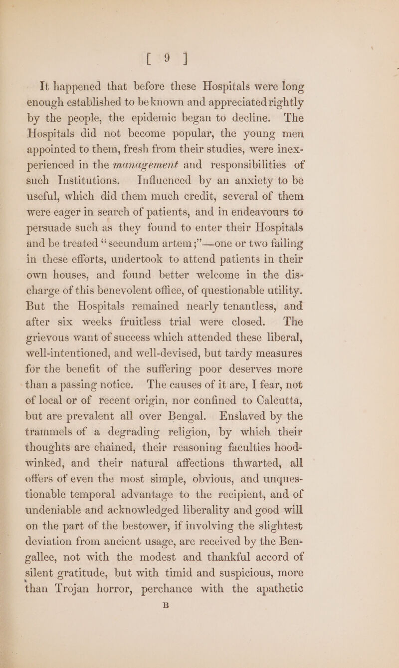 torn It happened that before these Hospitals were long enough established to be known and appreciated rightly by the people, the epidemic began to decline. The Hospitals did not become popular, the young men appointed to them, fresh from their studies, were inex- perienced in the management and responsibilities of such Institutions. Influenced by an anxiety to be useful, which did them much credit, several of them were eager in search of patients, and in endeavours to persuade such as they found to enter their Hospitals and be treated “‘secundum artem ;”—one or two failing in these efforts, undertook to attend patients in their own houses, and found better welcome in the dis- charge of this benevolent office, of questionable utility. But the Hospitals remained nearly tenantless, and after six weeks fruitless trial were closed. The grievous want of success which attended these liberal, well-intentioned, and well-devised, but tardy measures for the benefit of the suffering poor deserves more than a passing notice. The causes of it are, I fear, not of local or of recent origin, nor confined to Calcutta, but are prevalent all over Bengal. Enslaved by the trammels of a degrading religion, by which their thoughts are chained, their reasoning faculties hood- winked, and their natural affections thwarted, all offers of even the most simple, obvious, and unques- tionable temporal advantage to the recipient, and of undeniable and acknowledged liberality and good will on the part of the bestower, if involving the slightest deviation from ancient usage, are received by the Ben- gallee, not with the modest and thankful accord of silent gratitude, but with timid and suspicious, more than Trojan horror, perchance with the apathetic B