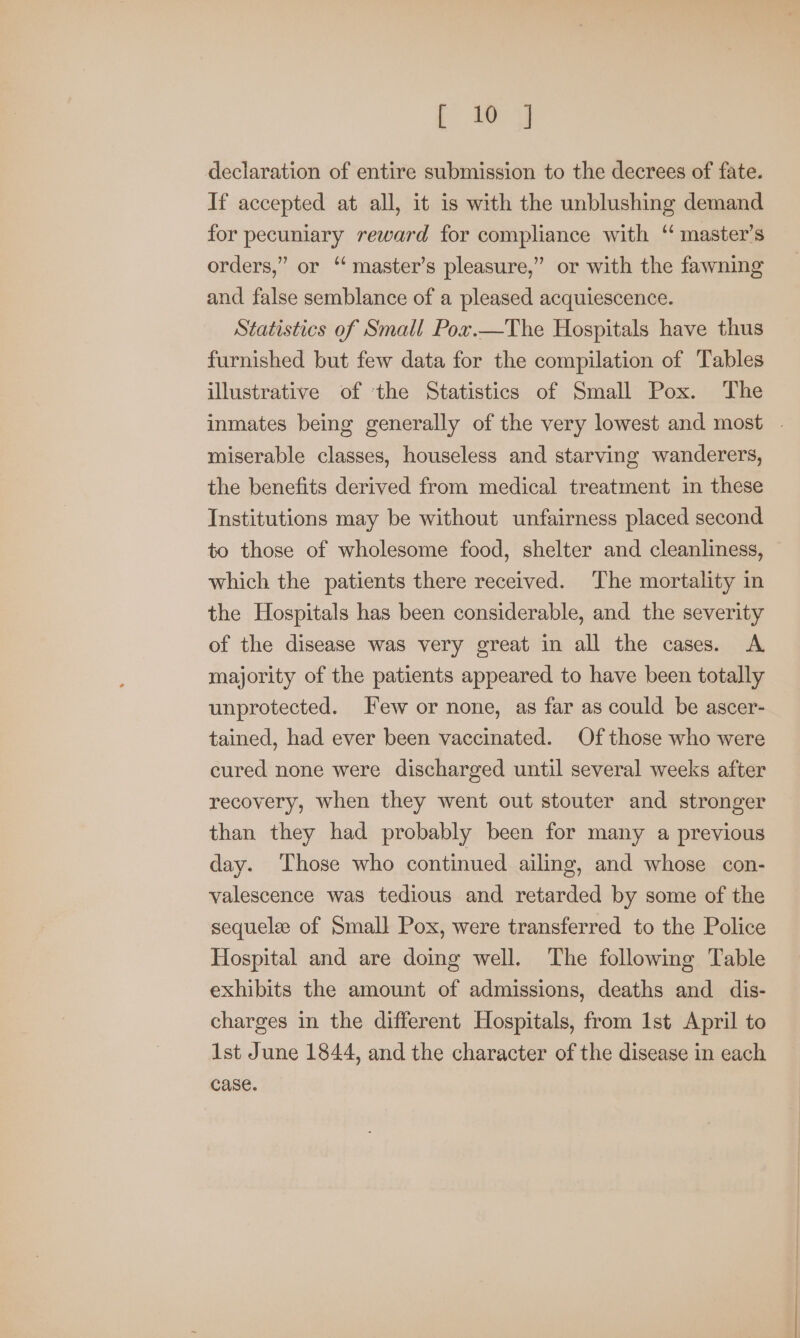 | wy declaration of entire submission to the decrees of fate. If accepted at all, it is with the unblushing demand for pecuniary reward for compliance with ‘ master’s orders,” or ‘ master’s pleasure,” or with the fawning and false semblance of a pleased acquiescence. Statistics of Small Pox.—The Hospitals have thus furnished but few data for the compilation of Tables illustrative of ‘the Statistics of Small Pox. The inmates being generally of the very lowest and most - miserable classes, houseless and starving wanderers, the benefits derived from medical treatment in these Institutions may be without unfairness placed second to those of wholesome food, shelter and cleanliness, which the patients there received. The mortality in the Hospitals has been considerable, and the severity of the disease was very great in all the cases. A majority of the patients appeared to have been totally unprotected. Few or none, as far as could be ascer- tained, had ever been vaccinated. Of those who were cured none were discharged until several weeks after recovery, when they went out stouter and stronger than they had probably been for many a previous day. Those who continued ailing, and whose con- valescence was tedious and retarded by some of the sequele of Small Pox, were transferred to the Police Hospital and are doing well. The following Table exhibits the amount of admissions, deaths and dis- charges in the different Hospitals, from Ist April to 1st June 1844, and the character of the disease in each case.