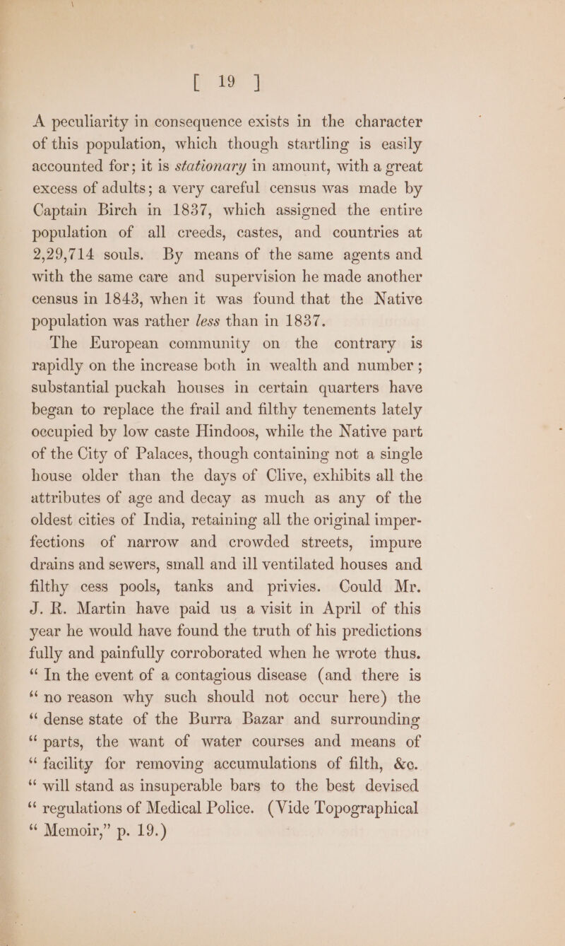 ta] A peculiarity in consequence exists in the character of this population, which though startling is easily accounted for; it is stationary in amount, with a great excess of adults; a very careful census was made by Captain Birch in 1837, which assigned the entire population of all creeds, castes, and countries at 2,29,714 souls. By means of the same agents and with the same care and supervision he made another census in 1843, when it was found that the Native population was rather Jess than in 1837. The European community on the contrary is rapidly on the increase both in wealth and number ; substantial puckah houses in certain quarters have began to replace the frail and filthy tenements lately occupied by low caste Hindoos, while the Native part of the City of Palaces, though containing not a single house older than the days of Clive, exhibits all the attributes of age and decay as much as any of the oldest cities of India, retaining all the original imper- fections of narrow and crowded streets, impure drains and sewers, small and ill ventilated houses and filthy cess pools, tanks and privies. Could Mr. J. R. Martin have paid us a visit in April of this year he would have found the truth of his predictions fully and painfully corroborated when he wrote thus. ‘In the event of a contagious disease (and there is ‘no reason why such should not occur here) the ‘dense state of the Burra Bazar and surrounding “parts, the want of water courses and means of “ facility for removing accumulations of filth, &amp;c. ‘‘ will stand as insuperable bars to the best devised ‘¢ reoulations of Medical Police. oo Topographical “ Meraoir,” sp..19.)