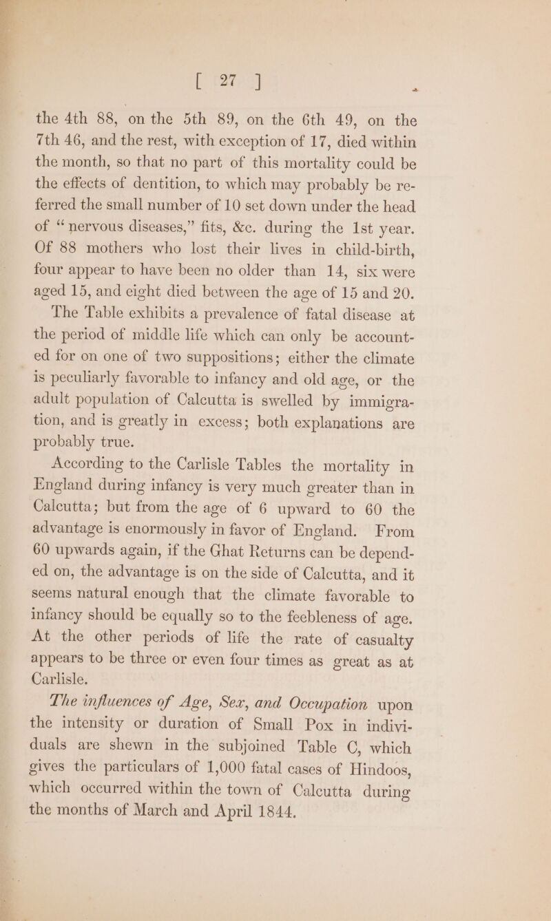 [tates] : the 4th 88, on the 5th 89, on the 6th 49, on the 7th 46, and the rest, with exception of 17, died within the month, so that no part of this mortality could be the effects of dentition, to which may probably be re- ferred the small number of 10 set down under the head of “nervous diseases,” fits, &amp;c. during the 1st year. Of 88 mothers who lost their lives in child-birth, four appear to have been no older than 14, six were aged 15, and eight died between the age of 15 and 20. The Table exhibits a prevalence of fatal disease at the period of middle life which can only be account- ed for on one of two suppositions; either the climate is peculiarly favorable to infancy and old age, or the adult population of Calcutta is swelled by immigra- tion, and is greatly in excess; both explanations are probably true. According to the Carlisle Tables the mortality in England during infancy is very much greater than in Calcutta; but from the age of 6 upward to 60 the advantage is enormously in favor of England. From 60 upwards again, if the Ghat Returns can be depend- ed on, the advantage is on the side of Calcutta, and it seems natural enough that the climate favorable to infancy should be equally so to the feebleness of age. At the other periods of life the rate of casualty appears to be three or even four times as great as at Carlisle. Lhe influences of Age, Sex, and Occupation upon the intensity or duration of Small Pox in indivi- duals are shewn in the subjoined Table C, which gives the particulars of 1,000 fatal cases of Hindoos, which occurred within the town of Calcutta during the months of March and April 1844.