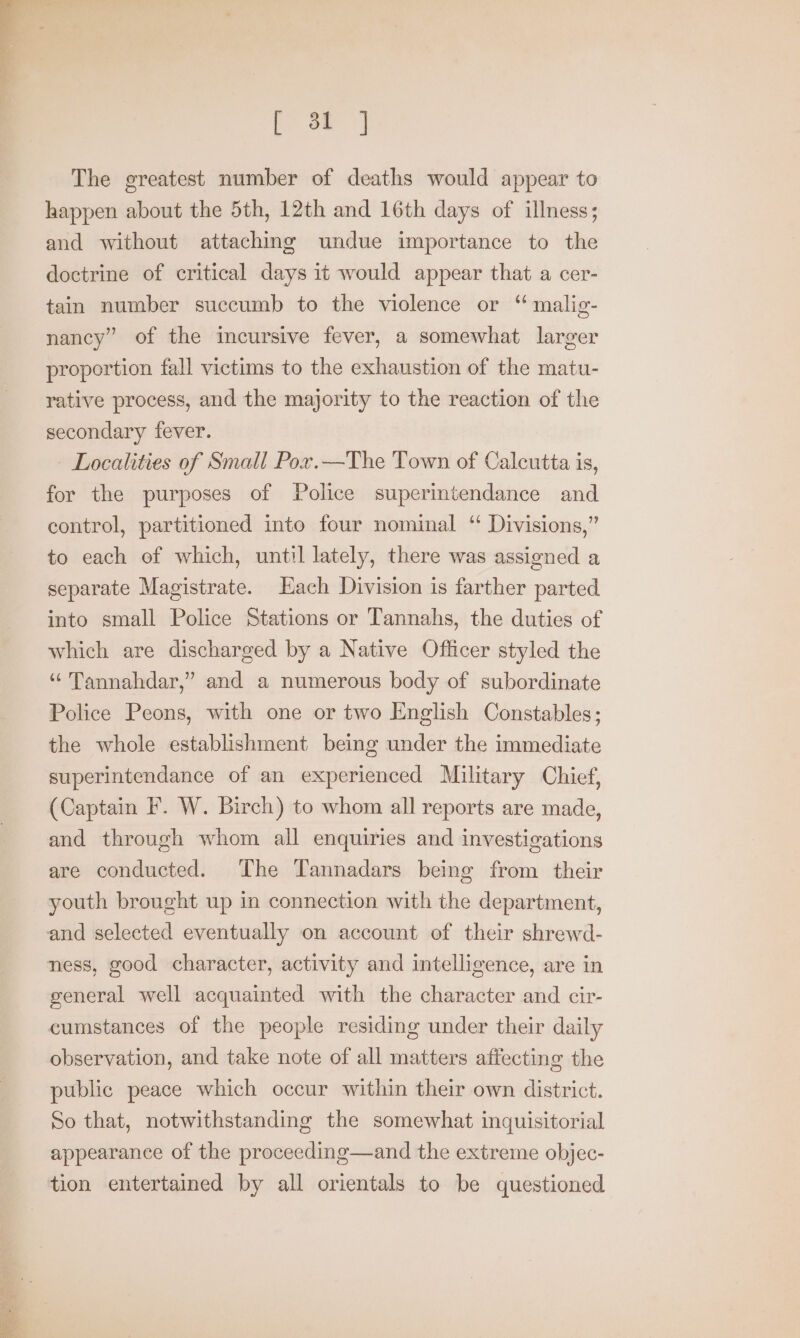 oe | The greatest number of deaths would appear to happen about the 5th, 12th and 16th days of illness; and without attaching undue importance to the doctrine of critical days it would appear that a cer- tain number succumb to the violence or “ malig- nancy” of the incursive fever, a somewhat larger proportion fall victims to the exhaustion of the matu- rative process, and the majority to the reaction of the secondary fever. Localities of Small Pox.—The Town of Calcutta is, for the purposes of Police superintendance and control, partitioned into four nominal “ Divisions,” to each of which, until lately, there was assigned a separate Magistrate. Each Division is farther parted into small Police Stations or Tannahs, the duties of which are discharged by a Native Officer styled the ‘ Tannahdar,” and a numerous body of subordinate Police Peons, with one or two English Constables; the whole establishment being under the immediate superintendance of an experienced Military Chief, (Captain F. W. Birch) to whom all reports are made, and through whom all enquiries and investigations are conducted. The Tannadars being from their youth brought up in connection with the department, ness, good character, activity and intelligence, are in general well acquainted with the character and cir- cumstances of the people residing under their daily observation, and take note of all matters affecting the public peace which occur within their own district. So that, notwithstanding the somewhat inquisitorial appearance of the proceeding—and the extreme objec- tion entertained by all orientals to be questioned