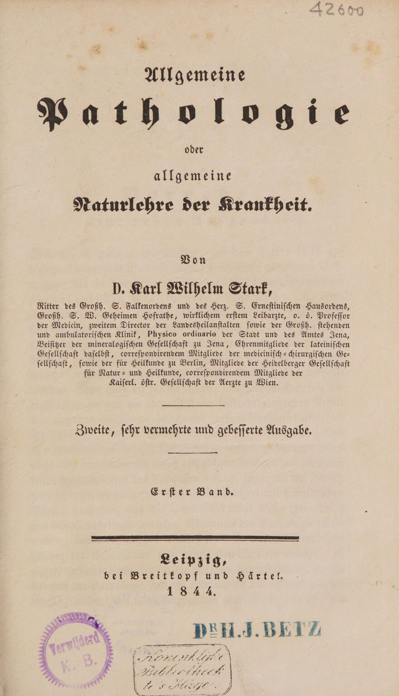 ‚he A, Allgemeine atbologie oder allgemeine Naturlehre der Krankheit. Von D. Karl Wilhelm Stark, Ritter des Großh. S. Falkenordens und des Herz. S. Erneſtiniſchen Hausordens, Großh. S. W. Geheimen Hofrathe, wirklichem erſtem Leibarzte, o. ö. Profeſſor der Mediein, zweitem Director der Landesheilanſtalten ſowie der Großh. ſtehenden und ambulatoriſchen Klinik, Physico ordinario der Stadt und des Amtes Jena, Beiſitzer der mineralogiſchen Geſellſchaft zu Jena, Ehrenmitgliede der lateiniſchen Geſellſchaft daſelbſt, eorreſpondirendem Mitgliede der medieiniſch-chirurgiſchen Ges ſellſchaft, ſowie der für Heilkunde zu Berlin, Mitgliede der Heidelberger Geſellſchaft für Natur- und Heilkunde, correſpondirendem Mitgliede der Kaiſerl. öſtr. Geſellſchaft der Aerzte zu Wien. Zweite, ſehr vermehrte und gebeſſerte Ausgabe. Erſter Band. Leipzig, bei Breitkopf und Härtel. 1844. DEH. J. BEI P an nn pe 2 = . . N 7 5 85 2 A 5 11 e, re” h er FILE: ARE rl \ b 7 5 2 &gt; E 2 . . . * 14 — ec 7 f * * 1. * * ‘ 7 ? 3 2 , e ee, * ch #B 2 1 NE | “ „„