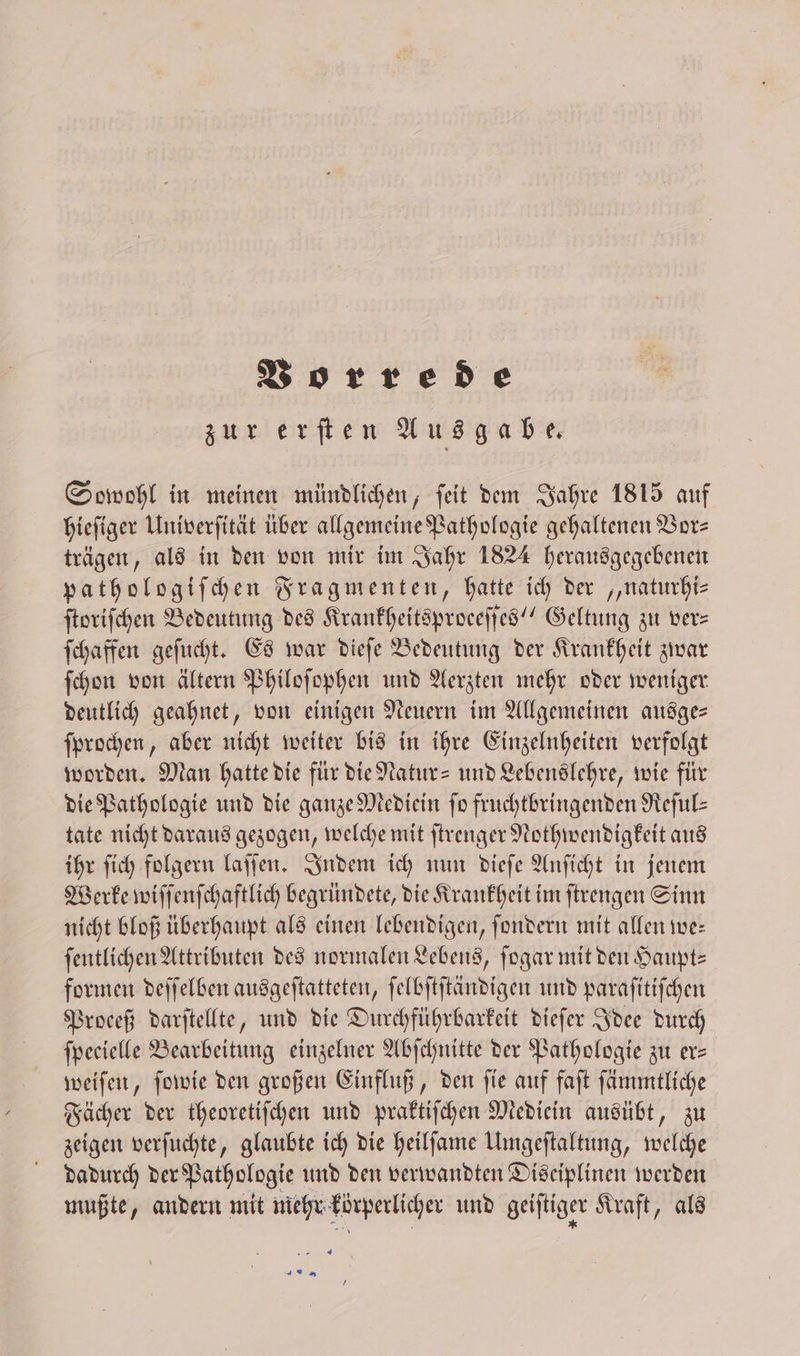 zur erſten Ausgabe. Sowohl in meinen mündlichen, ſeit dem Jahre 1815 auf hieſiger Univerſität über allgemeine Pathologie gehaltenen Vor⸗ trägen, als in den von mir im Jahr 1824 herausgegebenen pathologiſchen Fragmenten, hatte ich der „naturhi— ſtoriſchen Bedeutung des Krankheitsproceſſes“ Geltung zu ver— ſchaffen geſucht. Es war dieſe Bedeutung der Krankheit zwar ſchon von ältern Philoſophen und Aerzten mehr oder weniger deutlich geahnet, von einigen Neuern im Allgemeinen ausge— ſprochen, aber nicht weiter bis in ihre Einzelnheiten verfolgt worden. Man hatte die für die Natur- und Lebenslehre, wie für die Pathologie und die ganze Mediein fo fruchtbringenden Reſul— tate nicht daraus gezogen, welche mit ſtrenger Nothwendigkeit aus ihr ſich folgern laſſen. Indem ich nun dieſe Anſicht in jenem Werke wiſſenſchaftlich begründete, die Krankheit im ſtrengen Sinn nicht bloß überhaupt als einen lebendigen, ſondern mit allen we: ſentlichen Attributen des normalen Lebens, ſogar mit den Haupt⸗ formen deſſelben ausgeſtatteten, ſelbſtſtändigen und paraſitiſchen Proceß darſtellte, und die Durchführbarkeit dieſer Idee durch ſpecielle Bearbeitung einzelner Abſchnitte der Pathologie zu er— weiſen, ſowie den großen Einfluß, den ſie auf faſt ſämmtliche Fächer der theoretiſchen und praktiſchen Mediein ausübt, zu zeigen verſuchte, glaubte ich die heilſame Umgeſtaltung, welche dadurch der Pathologie und den verwandten Disciplinen werden mußte, andern mit mehr körperlicher und geiſtiger Kraft, als 1
