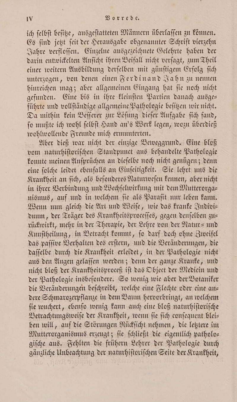 ich ſelbſt beſitze, ausgeſtatteten Männern überlaſſen zu konnen. Es ſind jetzt ſeit der Herausgabe obgenannter Schrift vierzehn Jahre verfloſſen. Einzelne ausgezeichnete Gelehrte haben der darin entwickelten Anſicht ihren Beifall nicht verſagt, zum Theil einer weitern Ausbildung derſelben mit günſtigem Erfolg ſich unterzogen, von denen einen Ferdinand Jahn zu nennen hinreichen mag; aber allgemeinen Eingang hat ſie noch nicht gefunden. Eine bis in ihre kleinſten Partien danach ausge— führte und vollſtändige allgemeine Pathologie beſitzen wir nicht. Da mithin kein Beſſerer zur Löſung dieſer Aufgabe ſich fand, ſo mußte ich wohl ſelbſt Hand an's Werk legen, wozu überdieß wohlwollende Freunde mich ermunterten. Aber dieß war nicht der einzige Beweggrund. Eine bloß vom naturhiſtoriſchen Standpunct aus behandelte Pathologie konnte meinen Anſprüchen an dieſelbe noch nicht genügen; denn eine ſolche leidet ebenfalls an Einſeitigkeit. Sie lehrt uns die Krankheit an ſich, als beſonderes Naturweſen kennen, aber nicht in ihrer Verbindung und Wechſelwirkung mit dem Mutterorga⸗ nismus, auf und in welchem ſie als Paraſit nur leben kann. Wenn nun gleich die Art und Weiſe, wie das kranke Indivi⸗ duum, der Träger des Krankheitsproeeſſes, gegen denſelben zu— rückwirkt, mehr in der Therapie, der Lehre von der Natur- und Kunſtheilung, in Betracht kommt, ſo darf doch ohne Zweifel das paſſive Verhalten des erſtern, und die Veränderungen, die daſſelbe durch die Krankheit erleidet, in der Pathologie nicht aus den Augen gelaſſen werden; denn der ganze Kranke, und nicht bloß der Krankheitsproceß iſt das Objeet der Mediein und der Pathologie insbeſondere. So wenig wie aber der Botaniker die Veränderungen beſchreibt, welche eine Flechte oder eine an— dere Schmarozerpflanze in dem Baum hervorbringt, an welchem ſie wuchert, ebenſo wenig kann auch eine bloß naturhiſtoriſche Betrachtungsweiſe der Krankheit, wenn fie fich eonſequent blei- ben will, auf die Störungen Rückſicht nehmen, die letztere im Mutterorganismus erzeugt; ſie ſchließt die eigentlich patholo— giſche aus. Fehlten die frühern Lehrer der Pathologie durch gänzliche Unbeachtung der naturhiſtoriſchen Seite der Krankheit,