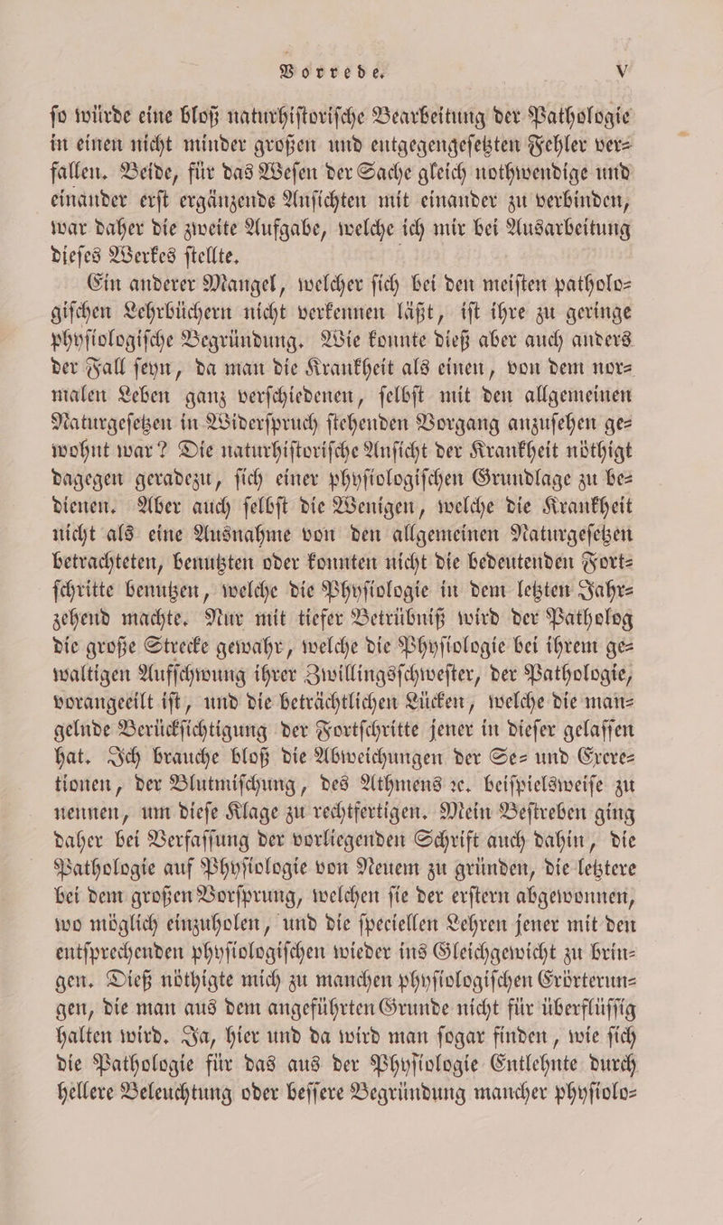 ſo würde eine bloß naturhiſtoriſche Bearbeitung der Pathologie in einen nicht minder großen und entgegengeſetzten Fehler vers fallen. Beide, für das Weſen der Sache gleich nothwendige und einander erſt ergänzende Anſichten mit einander zu verbinden, war daher die zweite Aufgabe, welche ich mir bei Ausarbeitung dieſes Werkes ſtellte. Ein anderer Mangel, welcher ſich bei den meiſten patholo— giſchen Lehrbüchern nicht verkennen läßt, iſt ihre zu geringe phyſiologiſche Begründung. Wie konnte dieß aber auch anders der Fall ſeyn, da man die Krankheit als einen, von dem nor⸗ malen Leben ganz verſchiedenen, ſelbſt mit den allgemeinen Naturgeſetzen in Widerſpruch ſtehenden Vorgang anzuſehen ges wohnt war? Die naturhiſtoriſche Anſicht der Krankheit nöthigt dagegen geradezu, ſich einer phyſiologiſchen Grundlage zu bes dienen. Aber auch ſelbſt die Wenigen, welche die Krankheit nicht als eine Ausnahme von den allgemeinen Naturgeſetzen betrachteten, benutzten oder konnten nicht die bedeutenden Fort⸗ ſchritte benutzen, welche die Phyſiologie in dem letzten Jahr⸗ zehend machte. Nur mit tiefer Betrübniß wird der Patholog die große Strecke gewahr, welche die Phyſiologie bei ihrem ges waltigen Aufſchwung ihrer Zwillingsſchweſter, der Pathologie, vorangeeilt iſt, und die beträchtlichen Lücken, welche die man⸗ gelnde Berückſichtigung der Fortſchritte jener in dieſer gelaſſen hat. Ich brauche bloß die Abweichungen der Se- und Exere⸗ tionen, der Blutmiſchung, des Athmens ꝛc. beiſpielsweiſe zu nennen, um dieſe Klage zu rechtfertigen. Mein Beſtreben ging daher bei Verfaſſung der vorliegenden Schrift auch dahin, die Pathologie auf Phyſiologie von Neuem zu gründen, die letztere bei dem großen Vorſprung, welchen ſie der erſtern abgewonnen, wo möglich einzuholen, und die ſpeciellen Lehren jener mit den entſprechenden phyſiologiſchen wieder ins Gleichgewicht zu brin— gen. Dieß nöthigte mich zu manchen phyſiologiſchen Erörterun— gen, die man aus dem angeführten Grunde nicht für überflüſſig halten wird. Ja, hier und da wird man ſogar finden, wie ſich die Pathologie für das aus der Phyſiologie Entlehnte durch hellere Beleuchtung oder beſſere Begründung mancher phyſiolo—