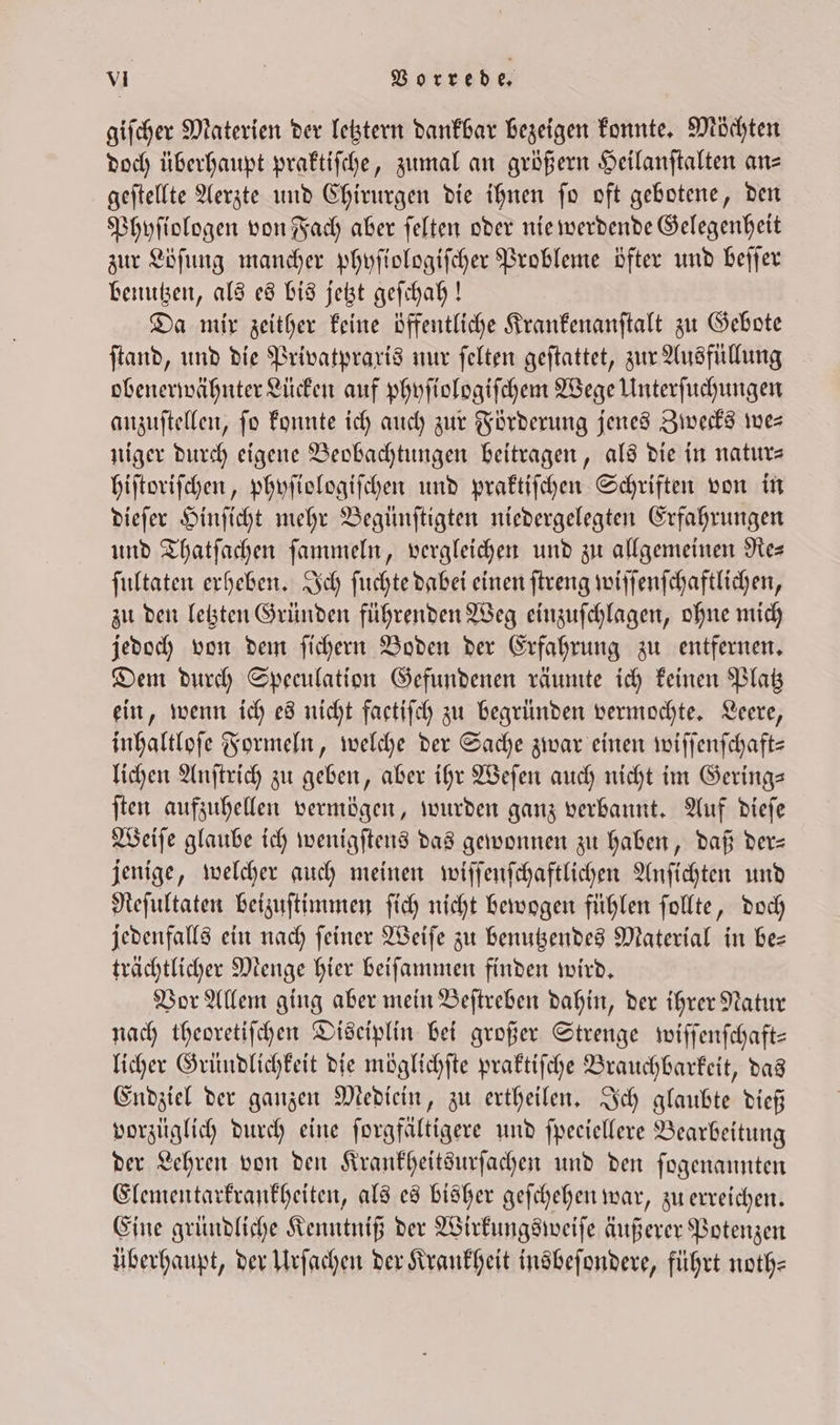giſcher Materien der letztern dankbar bezeigen konnte. Möchten doch überhaupt praktiſche, zumal an größern Seilanftalten ans geſtellte Aerzte und Chirurgen die ihnen ſo oft gebotene, den Phyſiologen von Fach aber ſelten oder nie werdende Gelegenheit zur Löſung mancher phyſiologiſcher Probleme öfter und beſſer benutzen, als es bis jetzt geſchah! Da mir zeither keine öffentliche Krankenanſtalt zu Gebote ſtand, und die Privatpraxis nur ſelten geſtattet, zur Ausfüllung obenerwähnter Lücken auf phyſiologiſchem Wege Unterſuchungen anzuſtellen, fo konnte ich auch zur Förderung jenes Zwecks we— niger durch eigene Beobachtungen beitragen, als die in natur— hiſtoriſchen, phyſiologiſchen und praktiſchen Schriften von in dieſer Hinſicht mehr Begünſtigten niedergelegten Erfahrungen und Thatſachen ſammeln, vergleichen und zu allgemeinen Re— fultaten erheben. Ich ſuchte dabei einen ſtreng wiſſenſchaftlichen, zu den letzten Gründen führenden Weg einzuſchlagen, ohne mich jedoch von dem ſichern Boden der Erfahrung zu entfernen. Dem durch Speeulation Gefundenen räumte ich keinen Platz ein, wenn ich es nicht factiſch zu begründen vermochte. Leere, inhaltloſe Formeln, welche der Sache zwar einen wiſſenſchaft— lichen Anſtrich zu geben, aber ihr Weſen auch nicht im Gering— ſten aufzuhellen vermögen, wurden ganz verbannt. Auf dieſe Weiſe glaube ich wenigſtens das gewonnen zu haben, daß der— jenige, welcher auch meinen wiſſenſchaftlichen Anſichten und Reſultaten beizuſtimmen ſich nicht bewogen fühlen ſollte, doch jedenfalls ein nach feiner Weiſe zu benutzendes Material in be— trächtlicher Menge hier beiſammen finden wird. Vor Allem ging aber mein Beſtreben dahin, der ihrer Natur nach theoretiſchen Disciplin bei großer Strenge wiſſenſchaft— licher Gründlichkeit die möglichſte praktiſche Brauchbarkeit, das Endziel der ganzen Mediein, zu ertheilen. Ich glaubte dieß vorzüglich durch eine ſorgfältigere und fpeciellere Bearbeitung der Lehren von den Krankheitsurſachen und den ſogenannten Elementarkrankheiten, als es bisher geſchehen war, zu erreichen. Eine gründliche Kenntniß der Wirkungsweiſe äußerer Potenzen überhaupt, der Urſachen der Krankheit insbeſondere, führt noth⸗