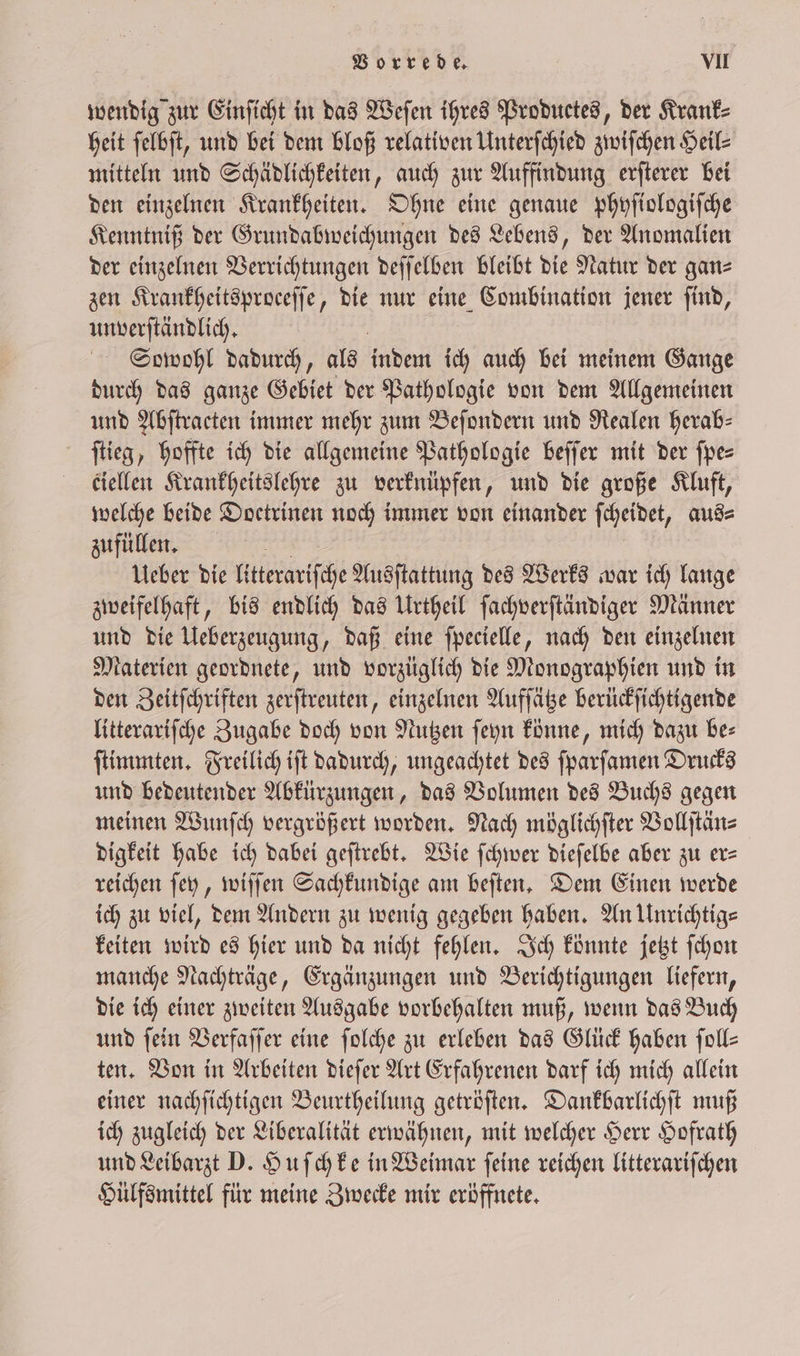 wendig zur Einſicht in das Weſen ihres Productes, der Krank⸗ heit ſelbſt, und bei dem bloß relativen Unterſchied zwiſchen Heil⸗ mitteln und Schädlichkeiten, auch zur Auffindung erſterer bei den einzelnen Krankheiten. Ohne eine genaue phyſiologiſche Kenntniß der Grundabweichungen des Lebens, der Anomalien der einzelnen Verrichtungen deſſelben bleibt die Natur der gan⸗ zen Krankheitsproceſſe, die nur eine Combination jener ſind, unverſtändlich. Sccwohl dadurch, als inden ich auch bei meinem Gange durch das ganze Gebiet der Pathologie von dem Allgemeinen und Abſtracten immer mehr zum Beſondern und Realen herab: ſtieg, hoffte ich die allgemeine Pathologie beſſer mit der ſpe⸗ ciellen Krankheitslehre zu verknüpfen, und die große Kluft, welche beide Doctrinen noch immer von einander ſcheidet, aus⸗ zufüllen. Ueber die litterariſche Ausſtattung des Werks war ich lange zweifelhaft, bis endlich das Urtheil ſachverſtändiger Männer und die Ueberzeugung, daß eine ſpecielle, nach den einzelnen Materien geordnete, und vorzüglich die Monographien und in den Zeitſchriften zerſtreuten, einzelnen Aufſätze berückſichtigende litterariſche Zugabe doch von Nutzen ſeyn könne, mich dazu be= ſtimmten. Freilich iſt dadurch, ungeachtet des ſparſamen Drucks und bedeutender Abkürzungen, das Volumen des Buchs gegen meinen Wunſch vergrößert worden. Nach möglichſter Vollſtän⸗ digkeit habe ich dabei geſtrebt. Wie ſchwer dieſelbe aber zu er= reichen ſey, wiſſen Sachkundige am beſten. Dem Einen werde ich zu viel, dem Andern zu wenig gegeben haben. An Unrichtig⸗ keiten wird es hier und da nicht fehlen. Ich könnte jetzt ſchon manche Nachträge, Ergänzungen und Berichtigungen liefern, die ich einer zweiten Ausgabe vorbehalten muß, wenn das Buch und fein Verfaſſer eine ſolche zu erleben das Glück haben ſoll— ten. Von in Arbeiten dieſer Art Erfahrenen darf ich mich allein einer nachſichtigen Beurtheilung getröſten. Dankbarlichſt muß ich zugleich der Liberalität erwähnen, mit welcher Herr Hofrath und Leibarzt D. Huſchke in Weimar ſeine reichen litterariſchen Hülfsmittel für meine Zwecke mir eröffnete.