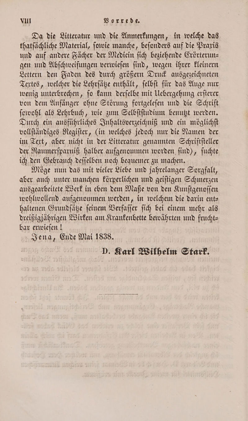 Da die Litteratur und die Anmerkungen, in welche das thatſächliche Material, ſowie manche, beſonders auf die Praxis und auf andere Fächer der Mediein ſich beziehende Erörterun⸗ gen und Abſchweifungen verwieſen ſind, wegen ihrer kleinern Lettern den Faden des durch größern Druck ausgezeichneten Textes, welcher die Lehrſätze enthält, ſelbſt für das Auge nur wenig unterbrechen, ſo kann derſelbe mit Uebergehung erſterer von dem Anfänger ohne Störung fortgeleſen und die Schrift ſowohl als Lehrbuch, wie zum Selbſtſtudium benutzt werden. Durch ein ausführliches Inhaltsverzeichniß und ein möglichſt vollſtändiges Regiſter, (in welches jedoch nur die Namen der im Text, aber nicht in der Litteratur genannten Schriftſteller der Raumerſparniß halber aufgenommen worden ſind), ſuchte ich den Gebrauch deſſelben noch bequemer zu machen. Möge nun das mit vieler Liebe und jahrelanger Sorgfalt, aber auch unter manchen körperlichen und geiſtigen Schmerzen ausgearbeitete Werk in eben dem Maße von den Kunſtgenoſſen wohlwollend aufgenommen werden, in welchem die darin ent= haltenen Grundſätze ſeinem Verfaſſer ſich bei einem mehr als dreißigjährigen Wirken am Krankenbette bewährten und frucht⸗ bar erwieſen! Jena, Ende Mai 1838. D. Karl Wilhelm Stark.