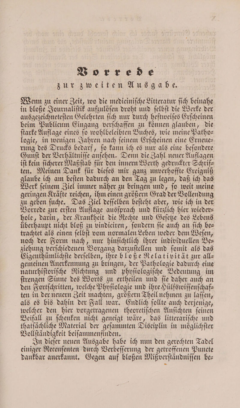 zur zweiten Ausgabe. Wenn zu einer Zeit, wo die medieiniſche Litteratur ſich beinahe in bloße Journaliſtik aufzulöſen droht und ſelbſt die Werke der ausgezeichneteſten Gelehrten ſich nur durch heftweiſes Erſcheinen beim Publicum Eingang verſchaffen zu können glauben, die ſtarke Auflage eines fo wohlbeleibten Buches, wie meine Patho- logie, in wenigen Jahren nach feinem Erſcheinen eine Erneue— rung des Drucks bedarf, ſo kann ich es nur als eine beſondere Gunſt der Verhältniſſe anſehen. Denn die Zahl neuer Auflagen iſt kein ſichererMaßſtab für den innern Werth gedruckter Schrif— ten. Meinen Dank für dieſes mir ganz unverhoffte Ereigniß glaube ich am beſten dadurch an den Tag zu legen, daß ich das Werk ſeinem Ziel immer näher zu bringen und, ſo weit meine geringen Kräfte reichen, ihm einen größern Grad der Vollendung zu geben ſuche. Das Ziel deſſelben beſteht aber, wie ich in der Vorrede zur erſten Auflage ausſprach und kürzlich hier wieder⸗ hole, darin, der Krankheit die Rechte und Geſetze des Lebens überhaupt nicht bloß zu vindiciren, ſondern ſie auch an ſich be⸗ trachtet als einen ſelbſt vom normalen Leben weder dem Weſen, noch der Form nach, nur hinſichtlich ihrer individuellen Be- ziehung verſchiedenen Vorgang darzuſtellen und ſomit als das Eigenthümlichſte derſelben, ihre bloße Relativität zur all⸗ gemeinen Anerkennung zu bringen, der Pathologie dadurch eine naturhiſtoriſche Richtung und phyſiologiſche Bedeutung im ſtrengen Sinne des Worts zu ertheilen und ſie daher auch an den Fortſchritten, welche Phyſiologie und ihre Hülfswiſſenſchaf⸗ ten in der neuern Zeit machten, größern Theil nehmen zu laſſen, als es bis dahin der Fall war. Endlich ſollte auch derjenige, welcher den hier vorgetragenen theoretiſchen Anſichten ſeinen Beifall zu ſchenken nicht geneigt wäre, das litterariſche und thatſächliche Material der geſammten Diseiplin in möglichſter Vollſtändigkeit beiſammenfinden. In dieſer neuen Ausgabe habe ich nun den gerechten Tadel einiger Recenſenten durch Verbeſſerung der getroffenen Puncte dankbar anerkannt. Gegen auf bloßen Mißverſtändniſſen be⸗