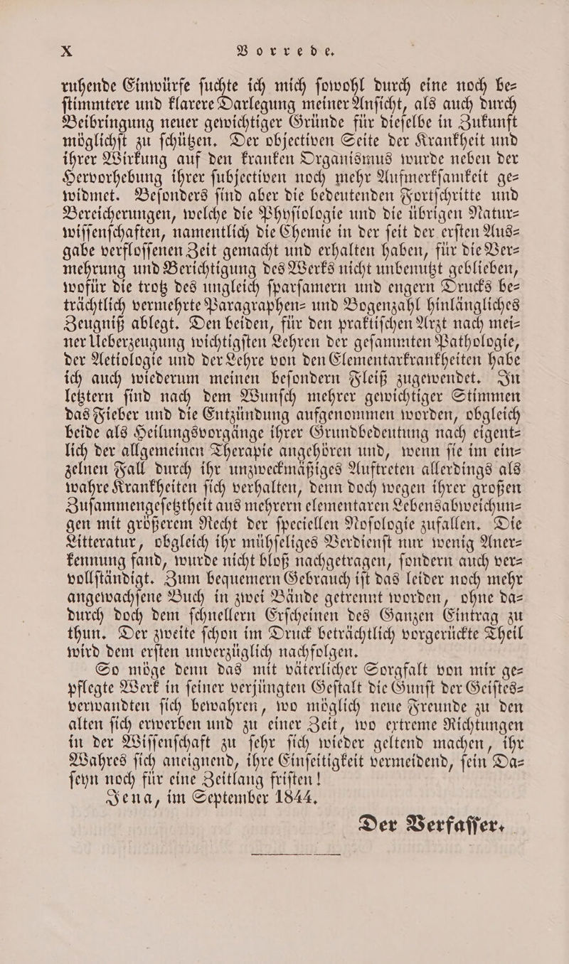 ruhende Einwürfe uns ich mich ſowohl durch eine noch be— ſtimmtere und klarere Darlegung meiner Anſicht, als auch durch Beibringung neuer gewichtiger Gründe für dieſelbe in Zukunft möglichſt zu ſchützen. Der objectiven Seite der Krankheit und ihrer Wirkung auf den kranken Organismus wurde neben der Hervorhebung ihrer fubjectiven noch mehr Aufmerkſamkeit ges widmet. Beſonders ſind aber die bedeutenden Fortſchritte und Bereicherungen, welche die Phyſiologie und die übrigen Natur— wiſſenſchaften, namentlich die Chemie in der ſeit der erſten Aus— gabe verfloſſenen Zeit gemacht und erhalten haben, für die Ver— mehrung und Berichtigung des Werks nicht unbenutzt geblieben, wofür die trotz des ungleich ſparſamern und engern Drucks be— trächtlich vermehrte Paragraphen- und Bogenzahl hinlängliches Zeugniß ablegt. Den beiden, für den praktiſchen Arzt nach mei= ner Ueberzeugung wichtigſten Lehren der geſammten Pathologie, der Aetiologie und der Lehre von den Elementarkrankheiten habe ich auch wiederum meinen beſondern Fleiß zugewendet. In letztern ſind nach dem Wunſch mehrer gewichtiger Stimmen das Fieber und die Entzündung aufgenommen worden, obgleich beide als Heilungsvorgänge ihrer Grundbedeutung nach eigent— lich der allgemeinen Therapie angehören und, wenn ſie im ein— zelnen Fall durch ihr unzweckmäßiges Auftreten allerdings als wahre Krankheiten ſich verhalten, denn doch wegen ihrer großen Zuſammengeſetztheit aus mehrern elementaren Lebensabweichun⸗ gen mit größerem Recht der ſpeciellen Noſologie zufallen. Die Litteratur, obgleich ihr mühſeliges Verdienſt nur wenig Aner- kennung fand, wurde nicht bloß nachgetragen, ſondern auch ver— vollſtändigt. Zum bequemern Gebrauch iſt das leider noch mehr angewachſene Buch in zwei Bände getrennt worden, ohne da— durch doch dem ſchnellern Erſcheinen des Ganzen Eintrag zu thun. Der zweite ſchon im Druck beträchtlich vorgerückte Theil wird dem erſten unverzüglich nachfolgen. So möge denn das mit väterlicher Sorgfalt von mir ge— pflegte Werk in ſeiner verjüngten Geſtalt die Gunſt der Geiſtes— verwandten ſich bewahren, wo möglich neue Freunde zu den alten ſich erwerben und zu einer Zeit, wo extreme Richtungen in der Wiſſenſchaft zu ſehr ſich wieder geltend machen, ihr Wahres ſich aneignend, ihre Einſeitigkeit vermeidend, ſein Da— ſeyn noch für eine Zeitlang friſten! Jena, im September 1844. Der Verfaſſer.