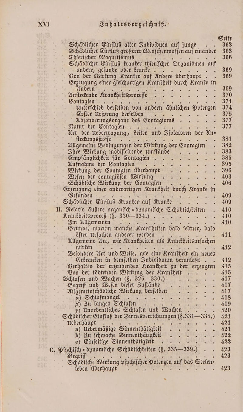 Seite Schädlicher Einfluß alter Individuen auf junge . . 362 Schädlicher Einfluß größerer Menſchenmaſſen auf einander 363 Thieriſcher Magnetismus 0 366 Schädlicher Einfluß kranker thieriſcher Organismen auf andere, geſunde oder kranke .. 389 Von der Wirkung Kranker auf Andere überhaupt 300 Erzeugung einer gleichartigen e . Kranke in Andern. 8 5 369 Anſteckende Krantheitsproeeſſ 7. 3910 Contagien . 371 Unterſchied derſelben von andern ägnticen Potenzen 374 Erſter Urſprung derſelben . 5 375 Abſonderungsorgane des Contagiums . Natur der Contagien . 377 Art der Uebertragung, Leiter und Iſolatoren der An⸗ ſteckungsſtoffe . . 381 Allgemeine Bedingungen der Wirkung der Sontagien 382 Ihre Wirkung modificirende Umſtaͤnde . 5 383 Empfänglichkeit für Contagine ns 385 Aufnahme der Contagien . F Wirkung der Contagien überhaupt 96 Weſen der contagiöſen Wirkunn g . . 403 Schädliche Wirkung der Contagien 406 Erzeugung einer anderartigen Krankheit durch Kranke in Geſunden Er 409 Schädlicher Einfluß Kranker auf Kranke SIERT . 409 II. Relativ äußere organiſch-dynamiſche Seiiiätiten . 410 EURE ED (F. 320—334.) » .» . 410 Im Allgemeinen . 410 Gründe, warum manche Krankheiten bald ſeltner, bald öfter Urſachen anderer werden . 411 Allgemeine Art, wie e als Krankheitsursachen wirken. 412 Beſondere Art und Weiſe, wie eine Krankheit ein neues g Erkranken in demſelben Individuum veranlaßt . . 412 Verhalten der erzeugenden Krankheit zu der erzeugten 415 Von der tödtenden Wirkung der Krankheit . . . . 415 Schlafen und Wachen ($. 326— 330.) F Begriff und Weſen diefer Zuſtände 417 Allgemeinſchädliche Wirkung e 7 ) Schlafmangel RAN A 6) Zu langes Schlafen n y) Unordentliches Schlafen und Wachen 5 420 Schädlicher Einfluß der Sinnesverrichtungen 6331-334. ) 421 Ueberhaußt . 8 421 a) Uebermäßige Sinnenthätigkeit „ e b) Zu ſchwache Sinnenthätig keit.. 422 c) Einſeitige Sinnenthätigkeiet . 122 C. A e dynamiſche Schädlichkeiten (J. 335 — 339.) * 55 42 Schädliche Wirkung Practice Potenzen auf d. das Seelen⸗ leben überhaupt 423