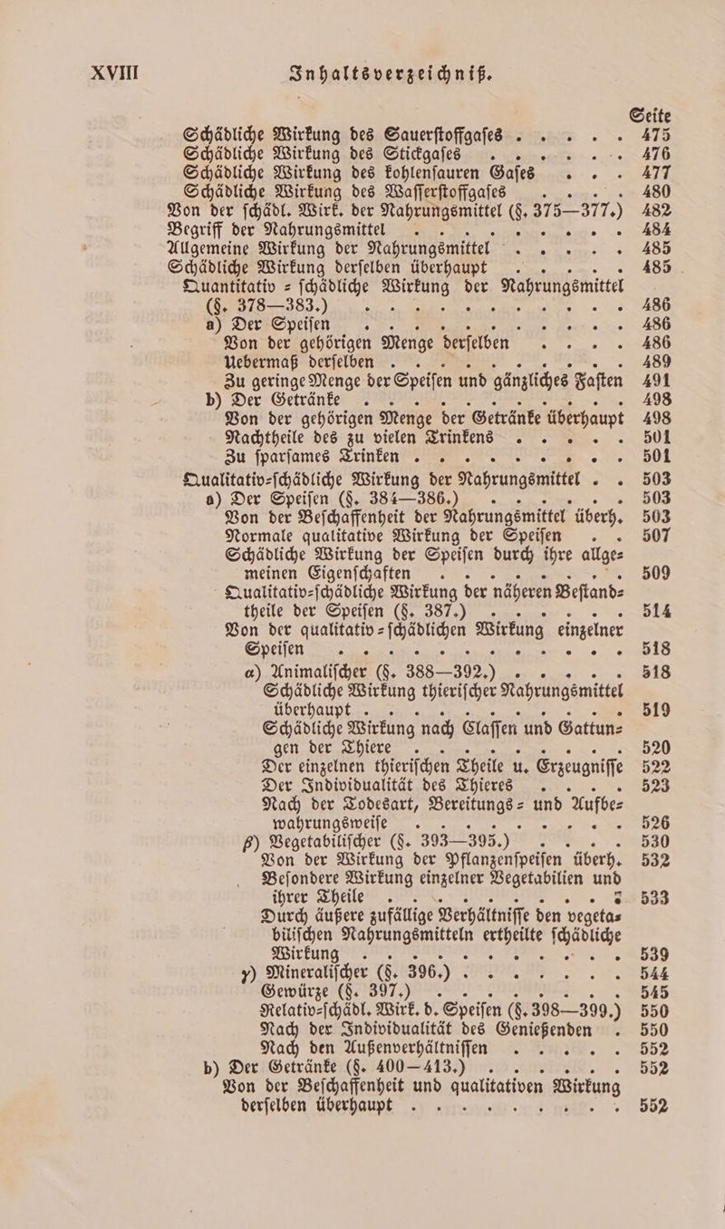 Seite Schädliche Wirkung des Sauerſtoffgaſess. 475 Schädliche Wirkung des Stickgaſes . . Schädliche Wirkung des blen augen Gafes „ Schädliche Wirkung des Waſſerſtoffgaſes 480 Von der ſchädl. Wirk. der Nahrungsmittel N par. 482 Begriff der Nahrungsmittel . 484 Allgemeine Wirkung der Nahrungsmittel ö Schädliche Wirkung derſelben überhaupt. 485 Quantitativ = ſchädliche 5 der Nahrungsmittel , 486 a) Der Speifen . E Von der gehörigen Menge derſelben n Uebermaß derſelben . 489 Zu geringe Menge der Speifen und gänzliches Faſten 491 b) Der Getränke 498 Von der gehörigen Menge der Getränke überhaupt 498 Nachtheile des zu vielen Trinkens „501 Zu ſparſames Trinken. i Qualitativ⸗ſchädliche Wirkung der rabrungente 03 o) Der Speiſen (§. 384-386.) 503 Von der Beſchaffenheit der Nahrungsmittel überh. 503 Normale qualitative Wirkung der Speiſen . 507 Schädliche a c der Speiſen durch ihre allge⸗ meinen Eigenſchaften . 509 Qualitativ⸗ſchädliche Wirkung der näheren Beſtand⸗ theile der Speiſen (§. 387.) 514 Von der qualitativ = 1 Wirkung einzelner S 8 ) Animaliſcher G. 388.302.) . 518 Schädliche Wirkung thierifcher Nahrungsmittel überhaupt . 519 Schädliche Wirkung nach Gaaſſen und Gattun⸗ gen der Thiere . 520 Der einzelnen thieriſchen Theile u. Erzeugniſſe 522 Der Individualität des Thieres . 523 Nach der Todesart, ee AD Aufbes wahrungsweiſe . 526 5) Vegetabiliſcher ($- 393— 2395.) 8 530 Von der Wirkung der Pflanzenſpeiſen überh. 532 Beſondere Wirkung einzelner Vegetabilien und ihrer Theile . 533 Durch äußere zufällige Verhältniſſe den vegeta⸗ biliſchen eee e Ki . Wirkung f : 2,589 y) Mineralischer (. 396.) e 7 Gewürze (J. 397.) 545 Relativ⸗ſchädl. Wirk. d. Speiſen (. 398399.) 550 Nach der Individualität des Genießenden . 550 Nach den Außenverhältniſſan . . 552 b) Der Getränke (§. 400 - 413.) 552 Von der Beſchaffenheit und qualitativen Birtung derſelben überhaupt. 552