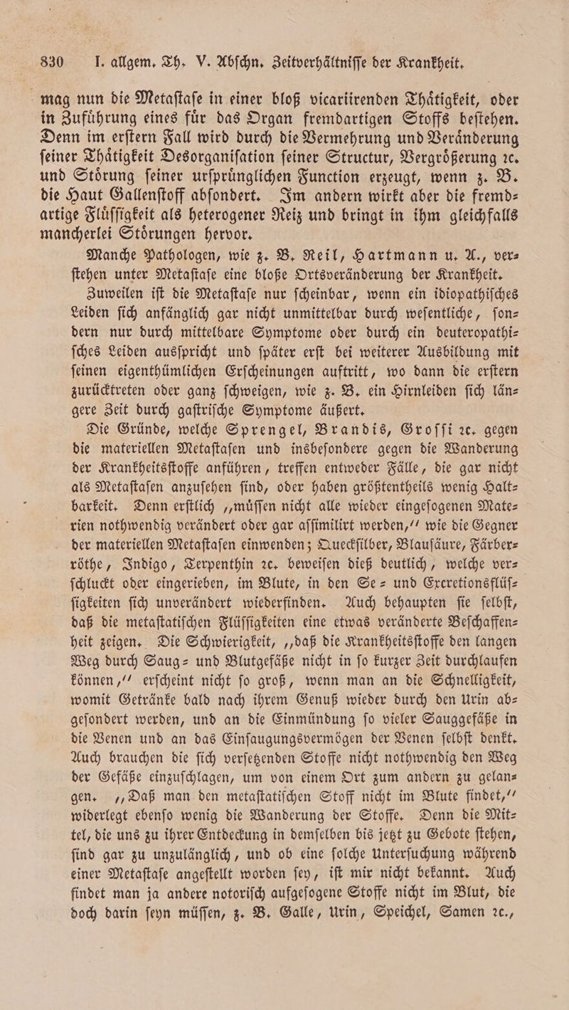 mag nun die Metaſtaſe in einer bloß vicariirenden Thaͤtigkeit, oder in Zuführung eines für das Organ fremdartigen Stoffs beftehen. Denn im erſtern Fall wird durch die Vermehrung und Veraͤnderung feiner Thaͤtigkeit Desorganiſation feiner Structur, Vergrößerung ꝛc. und Stoͤrung ſeiner urſprünglichen Function erzeugt, wenn z. B. die Haut Gallenſtoff abſondert. Im andern wirkt aber die fremd— artige Fluͤſſigkeit als heterogener Reiz und bringt in ihm gleichfalls mancherlei Stoͤrungen hervor. Manche Pathologen, wie z. B. Reil, Hartmann u. A., ver⸗ ſtehen unter Metaſtaſe eine bloße Ortsveränderung der Krankheit. Zuweilen iſt die Metaſtaſe nur ſcheinbar, wenn ein idiopathiſches Leiden ſich anfänglich gar nicht unmittelbar durch weſentliche, ſon— dern nur durch mittelbare Symptome oder durch ein deuteropathi— ſches Leiden ausſpricht und ſpäter erſt bei weiterer Ausbildung mit ſeinen eigenthümlichen Erſcheinungen auftritt, wo dann die erſtern zurücktreten oder ganz ſchweigen, wie z. B. ein Hirnleiden ſich län— gere Zeit durch gaſtriſche Symptome äußert. Die Gründe, welche Sprengel, Brandis, Groſſi ze, gegen die materiellen Metaſtaſen und insbeſondere gegen die Wanderung der Krankheitsſtoffe anführen, treffen entweder Fälle, die gar nicht als Metaſtaſen anzuſehen ſind, oder haben größtentheils wenig Halt— barkeit. Denn erſtlich „muͤſſen nicht alle wieder eingeſogenen Mate— rien nothwendig verändert oder gar aſſimilirt werden,“ wie die Gegner der materiellen Metaſtaſen einwenden; Queckſilber, Blauſäure, Färber— röthe, Indigo, Terpenthin ꝛc. beweiſen dieß deutlich, welche ver— ſchluckt oder eingerieben, im Blute, in den Se- und Excretionsflüſ— ſigkeiten ſich unverändert wiederfinden. Auch behaupten ſie ſelbſt, daß die metaſtatiſchen Flüſſigkeiten eine etwas veränderte Beſchaffen— heit zeigen. Die Schwierigkeit, „daß die Krankheitsſtoffe den langen Weg durch Saug- und Blutgefäße nicht in ſo kurzer Zeit durchlaufen können,“ erſcheint nicht ſo groß, wenn man an die Schnelligkeit, womit Getränke bald nach ihrem Genuß wieder durch den Urin ab— geſondert werden, und an die Einmündung ſo vieler Sauggefäße in die Venen und an das Einſaugungsvermögen der Venen ſelbſt denkt. Auch brauchen die ſich verſetzenden Stoffe nicht nothwendig den Weg der Gefäße einzuſchlagen, um von einem Ort zum andern zu gelan— gen. „Daß man den metaftatifchen Stoff nicht im Blute findet,“ widerlegt ebenſo wenig die Wanderung der Stoffe. Denn die Mit— tel, die uns zu ihrer Entdeckung in demſelben bis jetzt zu Gebote ſtehen, ſind gar zu unzulänglich, und ob eine ſolche Unterſuchung während einer Metaſtaſe angeſtellt worden ſey, iſt mir nicht bekannt. Auch findet man ja andere notoriſch aufgeſogene Stoffe nicht im Blut, die doch darin ſeyn müſſen, z. B. Galle, Urin, Speichel, Samen 2c.,