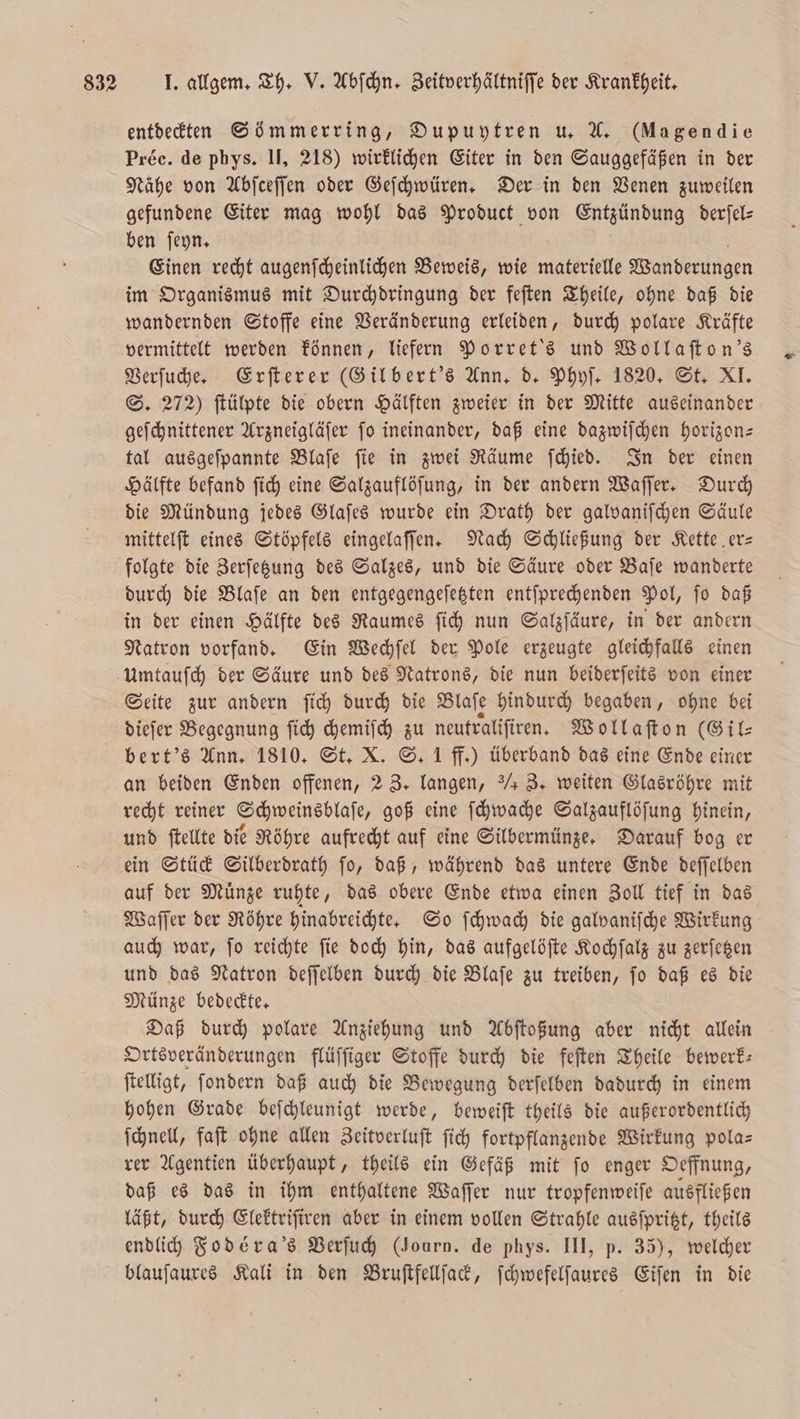 entdeckten Sömmerring, Dupuytren u. A. (Magendie Préc. de phys. II, 218) wirklichen Eiter in den Sauggefäßen in der Nähe von Abſceſſen oder Geſchwüren. Der in den Venen zuweilen gefundene Eiter mag wohl das Product von Entzündung derſel— ben ſeyn. Einen recht augenſcheinlichen Beweis, wie materielle Wanderungen im Organismus mit Durchdringung der feſten Theile, ohne daß die wandernden Stoffe eine Veränderung erleiden, durch polare Kräfte Verſuche. Erſterer (Gil bert's Ann, d. Phyſ. 1820. St. XI. S. 272) ſtülpte die obern Hälften zweier in der Mitte auseinander geſchnittener Arzneigläſer ſo ineinander, daß eine dazwiſchen horizon— tal ausgeſpannte Blaſe ſie in zwei Räume ſchied. In der einen Hälfte befand ſich eine Salzauflöſung, in der andern Waſſer. Durch die Mündung jedes Glaſes wurde ein Drath der galvaniſchen Säule mittelſt eines Stöpfels eingelaſſen. Nach Schließung der Kette er— folgte die Zerſetzung des Salzes, und die Säure oder Baſe wanderte durch die Blaſe an den entgegengeſetzten entſprechenden Pol, ſo daß in der einen Hälfte des Raumes ſich nun Salzſäure, in der andern Natron vorfand. Ein Wechſel der Pole erzeugte gleichfalls einen Umtauſch der Säure und des Natrons, die nun beiderſeits von einer Seite zur andern ſich durch die Blaſe hindurch begaben, ohne bei dieſer Begegnung ſich chemiſch zu neutraliſiren. Wollaſton (Gil⸗ an beiden Enden offenen, 2 3. langen, / 3. weiten Glasröhre mit recht reiner Schweinsblaſe, goß eine ſchwache Salzauflöſung hinein, und ſtellte die Röhre aufrecht auf eine Silbermünze. Darauf bog er ein Stück Silberdrath ſo, daß, während das untere Ende deſſelben auf der Muͤnze ruhte, das obere Ende etwa einen Zoll tief in das Waſſer der Röhre hinabreichte. So ſchwach die galvaniſche Wirkung auch war, ſo reichte ſie doch hin, das aufgelöſte Kochſalz zu zerſetzen und das Natron deſſelben durch die Blaſe zu treiben, ſo daß es die Münze bedeckte. Daß durch polare Anziehung und Abſtoßung aber nicht allein Ortsveränderungen flüſſiger Stoffe durch die feſten Theile bewerk— ſtelligt, ſondern daß auch die Bewegung derſelben dadurch in einem hohen Grade beſchleunigt werde, beweiſt theils die außerordentlich ſchnell, faſt ohne allen Zeitverluſt ſich fortpflanzende Wirkung pola— rer Agentien überhaupt, theils ein Gefäß mit ſo enger Oeffnung, daß es das in ihm enthaltene Waſſer nur tropfenweiſe ausfließen läßt, durch Elektriſiren aber in einem vollen Strahle ausſpritzt, theils endlich Fodéra's Verſuch (Journ. de phys. III, p. 35), welcher blauſaures Kali in den Bruſtfellſack, ſchwefelſaures Eiſen in die