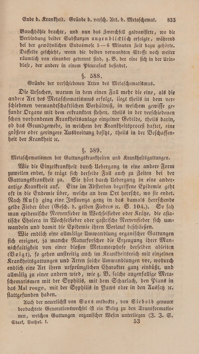 Bauchhöhle brachte, und nun das Zwerchfell galvaniſirte, wo die Verbindung beider Subſtanzen augenblicklich erfolgte, während bei der gewöhnlichen Endosmoſe 5 — 6 Minuten Zeit dazu gehörte. Daſſelbe geſchieht, wenn die beiden verwandten Stoffe noch weiter räumlich von einander getrennt find, z. B. der eine fich in der Urin— blaſe, der andere in einem Pleuraſack befindet. §. 588. Gründe der verſchiedenen Arten des Metaſchematismus. Die Urſachen, warum in dem einen Fall mehr die eine, als die andere Art des Metaſchematismus erfolgt, liegt theils in dem ver— ſchiedenen verwandtſchaftlichen Verhaͤltniß, in welchem gewiſſe ge— ſunde Organe mit dem erkrankten ſtehen, theils in der verſchiedenen ſchon vorhandenen Krankheitsanlage einzelner Gebilde, theils darin, ob das Grundgewebe, in welchem der Krankheitsproceß haftet, eine größere oder geringere Ausbreitung beſitzt, theils in der Beſchaffen- heit der Krankheit ic. \ $. 589, Metaſchematismen der Gattungskrankheiten und Krankheitsgattungen. Wie die Einzelkrankheit durch Uebergang in eine andere Form zuweilen endet, ſo traͤgt ſich derſelbe Fall auch zu Zeiten bei der Gattungskrankheit zu. Sie hoͤrt durch Uebergang in eine ander— artige Krankheit auf. Eine im Abſterben begriffene Epidemie geht oft in die Endemie uͤber, welche an dem Ort herrſcht, wo ſie endet. Nach Ruſh ging eine Influenza ganz in das damals herrſchende gelbe Fieber über (Geſch. d. gelben Fiebers ꝛc. S. 104.). So ſah man epidemiſche Nervenfieber in Wechſelfieber oder Kraͤtze, die aſia— tiſche Cholera in Wechſelfieber oder gaſtriſche Nervenfieber ſich ums wandeln und damit die Epidemie ihren Verlauf beſchließen. Wie endlich eine allmaͤlige Umwandlung organiſcher Gattungen ſich ereignet, ja manche Naturforſcher die Erzeugung ihrer Man— nichfaltigkeit von einer bloßen Metamorphoſe derſelben ableiten (Voigt), ſo gehen unſtreitig auch im Krankheitsreich mit einzelnen Krankheitsgattungen und Arten ſolche Umwandlungen vor, wodurch endlich eine Art ihren urſpruͤnglichen Charakter ganz einbuͤßt, und allmaͤlig zu einer andern wird, wie z. B. ſolche augenfallige Meta⸗ ſchematismen mit der Syphilis, mit dem Scharlach, den Pians in das Mal rouge, mit der Syphilis in aws oder in den Ausſatz ꝛc. ſtattgefunden haben. Auch der neuerlichſt von Sars entdeckte, von Siebold genauer beobachtete Generationswechſel iſt ein Beleg zu den Transformatio⸗ nen, welchen Gattungen organiſcher Weſen unterliegen (J. J. S. Stark, Pathol. I. | 53