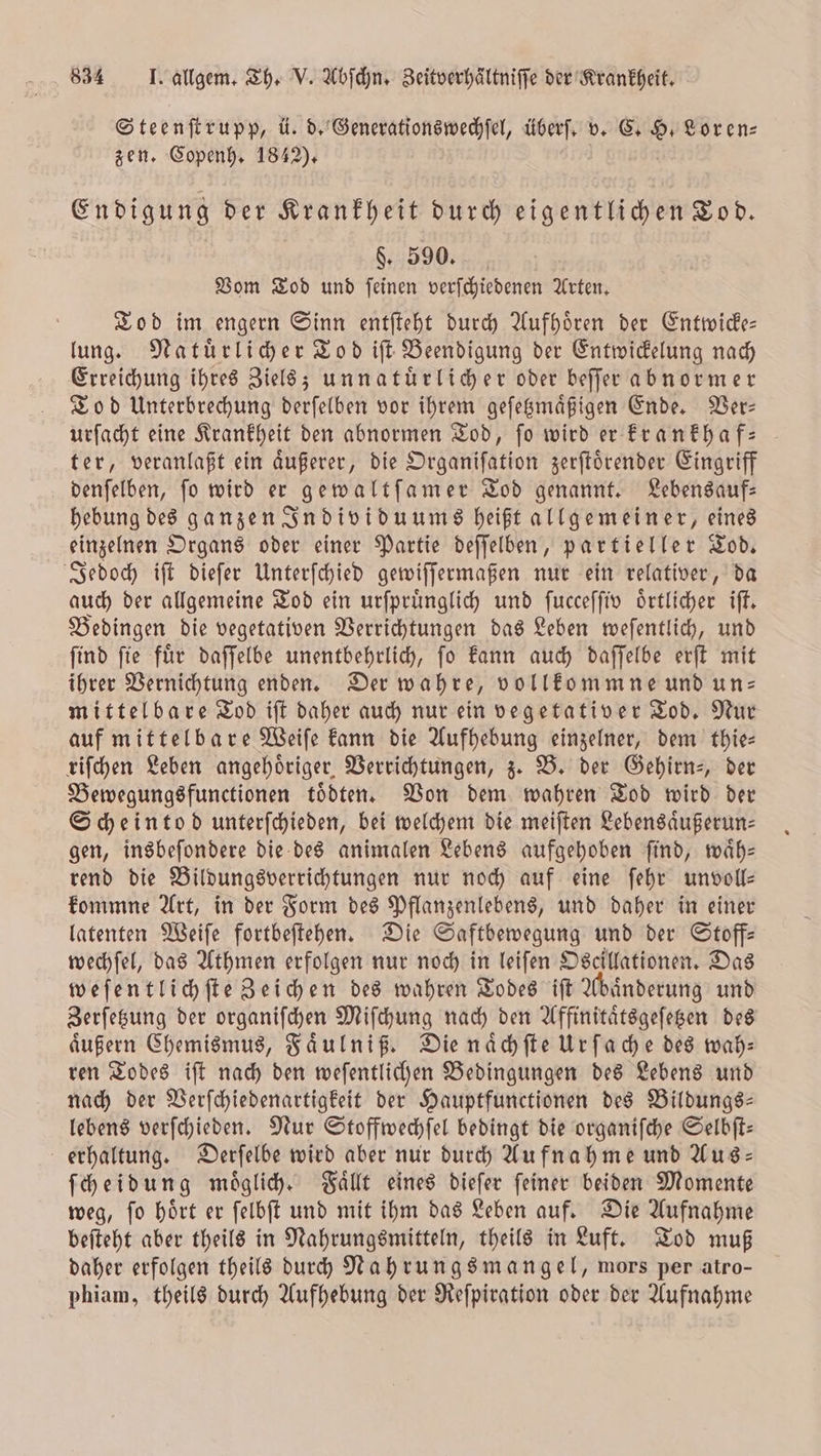 Steenſtrupp, ü. d. Generationswechſel, überſ. v. C. H. Lor en⸗ zen. Copenh. 1842). | Endigung der Krankheit durch eigentlichen Tod. $. 590. Vom Tod und feinen verfchiedenen Arten. Tod im engern Sinn entſteht durch Aufhoͤren der Entwicke— lung. Natuͤrlicher Tod iſt Beendigung der Entwickelung nach Erreichung ihres Ziels; unnatuͤrlicher oder beſſer abnormer Tod Unterbrechung derſelben vor ihrem geſetzmaͤßigen Ende. Ver— urſacht eine Krankheit den abnormen Tod, fo wird er krankhaf— ter, veranlaßt ein aͤußerer, die Organiſation zerſtoͤrender Eingriff denſelben, ſo wird er gewaltſamer Tod genannt. Lebensauf⸗ hebung des ganzen Individuums heißt allgemeiner, eines einzelnen Organs oder einer Partie deſſelben, partieller Tod. Jedoch iſt dieſer Unterſchied gewiſſermaßen nur ein relativer, da auch der allgemeine Tod ein urſpruͤnglich und ſucceſſiv örtlicher iſt. Bedingen die vegetativen Verrichtungen das Leben weſentlich, und ſind ſie fuͤr daſſelbe unentbehrlich, ſo kann auch daſſelbe erſt mit ihrer Vernichtung enden. Der wahre, vollkommne und un- mittelbare Tod iſt daher auch nur ein vegetativer Tod. Nur auf mittelbare Weiſe kann die Aufhebung einzelner, dem thie— riſchen Leben angehoͤriger Verrichtungen, z. B. der Gehirn-, der Bewegungsfunctionen tödten. Von dem wahren Tod wird der Scheintod unterſchieden, bei welchem die meiſten Lebensaͤußerun⸗ gen, insbeſondere die des animalen Lebens aufgehoben ſind, waͤh— rend die Bildungsverrichtungen nur noch auf eine ſehr unvoll— kommne Art, in der Form des Pflanzenlebens, und daher in einer latenten Weiſe fortbeſtehen. Die Saftbewegung und der Stoff— wechſel, das Athmen erfolgen nur noch in leiſen Oscillationen. Das weſentlichſte Zeichen des wahren Todes iſt Abaͤnderung und Zerſetzung der organiſchen Miſchung nach den Affinitaͤtsgeſetzen des aͤußern Chemismus, Faͤulniß. Die naͤchſte Urſache des wah— ren Todes iſt nach den weſentlichen Bedingungen des Lebens und nach der Verſchiedenartigkeit der Hauptfunctionen des Bildungs— lebens verſchieden. Nur Stoffwechſel bedingt die organiſche Selbſt— erhaltung. Derſelbe wird aber nur durch Aufnahme und Aus- ſcheidung moͤglich. Faͤllt eines dieſer ſeiner beiden Momente weg, ſo hoͤrt er ſelbſt und mit ihm das Leben auf. Die Aufnahme beſteht aber theils in Nahrungsmitteln, theils in Luft. Tod muß daher erfolgen theils durch Nahrungsmangel, mors per atro— phiam, theils durch Aufhebung der Reſpiration oder der Aufnahme