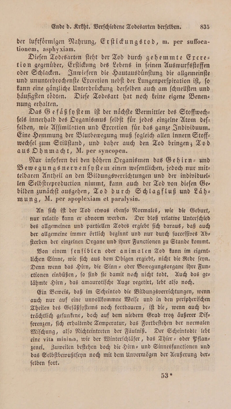 der luftfoͤrmigen Nahrung, Erſtickungstod, m. per sufloca— tionem, asphyxiam. Dieſen Todesarten ſteht der Tod durch gehemmte Excre— tion gegenuͤber, Erſtickung des Lebens in ſeinen Auswurfsſtoffen oder Schlacken. Inwiefern die Hautausduͤnſtung die allgemeinſte und ununterbrochenſte Excretion nebſt der Lungenperſpiration iſt, ſo kann eine gaͤnzliche Unterdruͤckung derſelben auch am ſchnellſten und haͤufigſten toͤdeen. Dieſe Todesart hat noch keine eigene Benen— nung erhalten. Das Ge faͤß ſyſtem iſt der naͤchſte Vermittler des Stoffwech⸗ ſels innerhalb des Organismus ſelbſt fuͤr jedes einzelne Atom deſ— ſelben, wie Aſſimilation und Excretion fuͤr das ganze Individuum. Eine Hemmung der Blutbewegung muß ſogleich allen innern Stoff— wechſel zum Stillſtand, und daher auch den Tod bringen; a aus Ohnmacht, M. per syncopen. Nur inſofern bei den hoͤhern Organismen das Gehirn- und Bewegungsnervenſyſtem einen weſentlichen, jedoch nur mit— telbaren Antheil an den Bildungsverrichtungen und der individuel— len Selbſtreproduction nimmt, kann auch der Tod von dieſen Ge— bilden zunaͤchſt ausgehen, Tod durch Schlagfluß und Laͤh— mung, M. per apoplexiam et paralysin. An ſich iſt der Tod etwas ebenſo Normales, wie die Geburt, nur relativ kann er abnorm werden. Der bloß relative Unterſchied des allgemeinen und partiellen Todes ergiebt ſich daraus, daß auch der allgemeine immer örtlich beginnt und nur durch ſucceſſives Ab— ſterben der einzelnen Organe und ihrer Functionen zu Stande kommt. Von einem ſenſiblen oder animalen Tod kann im eigent⸗ lichen Sinne, wie ſich aus dem Obigen ergiebt, nicht die Rede ſeyn. Denn wenn das Hirn, die Sinn- oder Bewegungsorgane ihre Fun— ctionen einbüßen, ſo ſind ſie damit noch nicht todt. Auch das ge— lähmte Hirn, das amaurotiſche Auge vegetirt, lebt alſo noch. Ein Beweis, daß im Scheintod die Bildungsverrichtungen, wenn auch nur auf eine unvollkommne Weiſe und in den peripheriſchen Theilen des Gefäßſyſtems noch fortdauern, iſt die, wenn auch be— trächtlich geſunkene, doch auf dem niedern Grad trotz äußerer Dif⸗ ferenzen, ſich erhaltende Temperatur, das Fortbeſtehen der normalen Miſchung, alſo Nichteintreten der Fäulniß. Der Scheintodte lebt eine vita minima, wie der Winterſchläfer, das Thier- oder Pflan— zenei. Zuweilen beſtehen doch die Hirn- und Sinnesfunctionen und das Selbſtbewußtſeyn noch mit dem Unvermögen der Aeußerung der— ſelben fort. 53 *