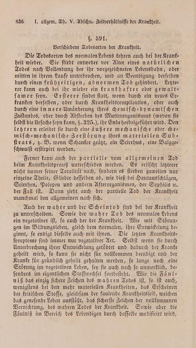 §. 591. Verſchiedene Todesarten der Krankheit. Die Todesarten des normalen Lebens kehren auch bei der Krank— heit wieder. Sie ſtirbt entweder vor Alter eines natuͤrlichen Todes nach Vollendung der ihr vorgezeichneten Lebensbahn, oder mitten in ihrem Laufe unterbrochen, und an Beendigung derſelben durch einen fruͤhzeitigen, abnormen Tod gehindert. Letzte— rer kann auch bei ihr wieder ein krankhafter oder gewalt— ſamer ſeyn. Erſterer findet ſtatt, wenn durch ein neues Er— kranken derſelben, oder durch Krankheitscomplication, oder auch durch eine innere Umaͤnderung ihres chemiſch-dynamiſchen Zuſtandes, oder durch Abſterben des Mutterorganismus (wovon ſie ſelbſt die Urſache ſeyn kann, . 325.), ihr Ende herbeigeführt wird. Den letztern erleidet fie durch eine außere mechaniſche oder che— miſch-mechaniſche Zerſtoͤrung ihres materiellen Sub— ſtrats, z. B. wenn Schanker geaͤtzt, ein Scirrhus, eine Balgge— ſchwulſt exſtirpirt werden. Ferner kann auch der partielle vom allgemeinen Tod beim Krankheitsproceß unterſchieden werden. Es erliſcht letzterer nicht immer ſeiner Totalitaͤt nach, ſondern es ſterben zuweilen nur einzelne Theile, Glieder deſſelben ab, wie dieß bei Hautausſchlaͤgen, Scirrhen, Polypen und andern Afterorganismen, der Syphilis ıc. der Fall iſt. Dann zieht auch der partielle Tod der Krankheit manchmal den allgemeinen nach ſich. Auch der wahre und der Scheintod ſind bei der Krankheit zu unterſcheiden. Sowie der wahre Tod des normalen Lebens ein vegetativer iſt, ſo auch der der Krankheit. Wie mit Störun- gen im Bildungsleben, gleich dem normalen, ihre Entwickelung be— ginnt, ſo endigt dieſelbe auch mit ihnen. Die letzten Krankheits— ſymptome ſind immer nur vegetativer Art. Selbſt wenn ſie durch Unterbrechung ihrer Entwickelung getoͤdtet und dadurch der Kranke geheilt wird, ſo kann ſie nicht ſuͤr vollkommen beendigt und der Kranke fuͤr gruͤndlich geheilt gehalten werden, ſo lange noch eine Stoͤrung im vegetativen Leben, ſey ſie auch noch ſo unmerklich, be— ſonders im eigentlichen Stoffwechſel fortbeſteht. Wie die Faͤul— niß das einzig ſichere Zeichen des wahren Todes iſt, ſo iſt auch, wenigſtens bei den mehr materiellen Krankheiten, das Erſcheinen der kritiſchen Stoffe, gleichſam der faulende Krankheitsleib, welchen das geneſende Leben ausſtoͤßt, das ſicherſte Zeichen der vollkommnen Vernichtung, des wahren Todes der Krankheit. Sowie aber die Faͤulniß im Bereich des Lebendigen durch daſſelbe modificirt wird,
