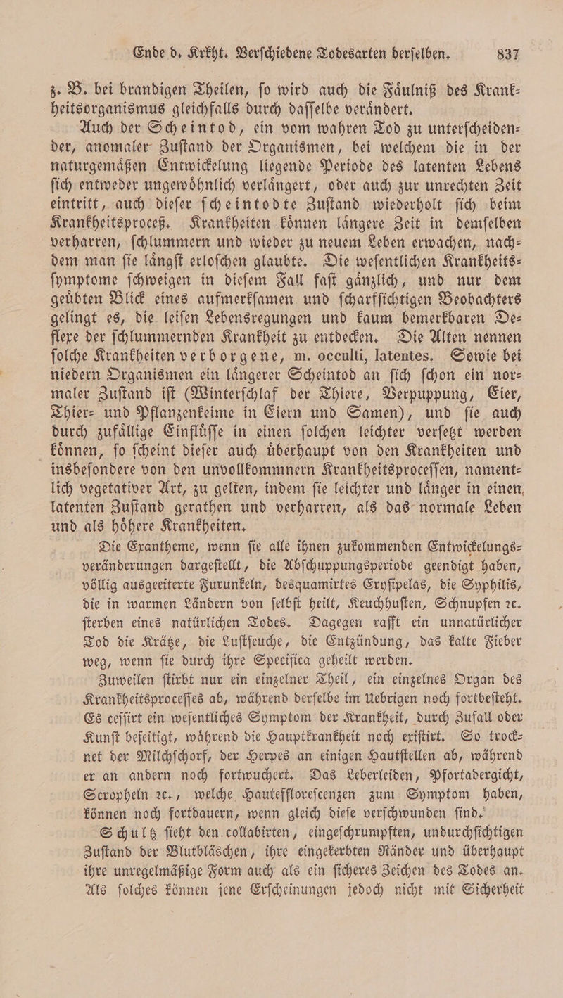 z. B. bei brandigen Theilen, fo wird auch die Faͤulniß des Krank: heitsorganismus gleichfalls durch daſſelbe veraͤndert. Auch der Scheintod, ein vom wahren Tod zu unterſcheiden— der, anomaler Zuſtand der Organismen, bei welchem die in der naturgemaͤßen Entwickelung liegende Periode des latenten Lebens ſich entweder ungewoͤhnlich verlaͤngert, oder auch zur unrechten Zeit eintritt, auch dieſer ſcheintodte Zuſtand wiederholt ſich beim Krankheitsproceß. Krankheiten koͤnnen laͤngere Zeit in demſelben verharren, ſchlummern und wieder zu neuem Leben erwachen, nach— dem man ſie laͤngſt erloſchen glaubte. Die weſentlichen Krankheits— ſymptome ſchweigen in dieſem Fall faſt gaͤnzlich, und nur dem geuͤbten Blick eines aufmerkſamen und ſcharfſichtigen Beobachters gelingt es, die leiſen Lebensregungen und kaum bemerkbaren De— flere der ſchlummernden Krankheit zu entdecken. Die Alten nennen ſolche Krankheiten verborgene, m. occulti, latentes. Sowie bei niedern Organismen ein längerer Scheintod an ſich ſchon ein nor— maler Zuſtand iſt (Winterſchlaf der Thiere, Verpuppung, Eier, Thier- und Pflanzenkeime in Eiern und Samen), und fie auch durch zufaͤllige Einfluͤſſe in einen ſolchen leichter verſetzt werden koͤnnen, ſo ſcheint dieſer auch uͤberhaupt von den Krankheiten und insbeſondere von den unvollkommnern Krankheitsproceſſen, nament— lich vegetativer Art, zu gelten, indem fie leichter und länger in einen, latenten Zuſtand gerathen und verharren, als das normale Leben und als hoͤhere Krankheiten. Die Exantheme, wenn ſie alle ihnen zukommenden Entwickelungs⸗ veränderungen dargeſtellt, die Abſchuppungsperiode geendigt haben, völlig ausgeeiterte Furunkeln, desquamirtes Eryſipelas, die Syphilis, die in warmen Ländern von ſelbſt heilt, Keuchhuſten, Schnupfen ꝛc. ſterben eines natürlichen Todes. Dagegen rafft ein unnatürlicher Tod die Krätze, die Luſtſeuche, die Entzündung, das kalte Fieber weg, wenn fie durch ihre Specifica geheilt werden. Zuweilen ſtirbt nur ein einzelner Theil, ein einzelnes Organ des Krankheitsproceſſes ab, während derſelbe im Uebrigen noch fortbeſteht. Es ceſſirt ein weſentliches Symptom der Krankheit, durch Zufall oder Kunſt beſeitigt, während die Hauptkrankheit noch exiſtirt. So trock⸗ net der Milchſchorf, der Herpes an einigen Hautſtellen ab, während er an andern noch fortwuchert. Das Leberleiden, Pfortadergicht, Scropheln ꝛc., welche Hauteffloreſcenzen zum Symptom haben, können noch fortdauern, wenn gleich dieſe verſchwunden find,‘ Schultz ſieht den collabirten, eingeſchrumpften, undurchſichtigen Zuſtand der Blutbläschen, ihre eingekerbten Ränder und überhaupt ihre unregelmäßige Form auch als ein ſicheres Zeichen des Todes an. Als ſolches können jene Erſcheinungen jedoch nicht mit Sicherheit