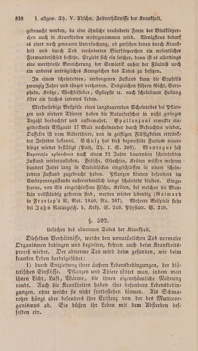 gebraucht werden, da eine ähnliche veränderte Form der Blutkörper⸗ chen auch in Krankheiten wahrgenommen wird. Wenigſtens bedarf es einer noch genauern Unterſuchung, ob zwiſchen denen durch Krank— heit und durch Tod veränderten Blutkörperchen ein weſentlicher Formunterſchied beſtehe. Ergiebt ſich ein ſolcher, dann iſt es allerdings eine werthvolle Bereicherung der Semiotik außer der Fäulniß noch ein anderes untrügliches Kennzeichen des Todes zu beſitzen. In einem ſcheintodten, verborgenen Zuſtand kann die Syphilis zwanzig Jahre und länger verharren. Desgleichen führen Gicht, Scro— pheln, Krätze, Wechſelfieber, Epilepſie ꝛc. nach ſcheinbarer Heilung öfter ein ſolches latentes Leben. Merkwürdige Beiſpiele eines langdauernden Scheintodes bei Pflan— zen und niedern Thieren haben die Naturforſcher in nicht geringer Anzahl beobachtet und aufbewahrt. Spallanzani erweckte ein— getrocknete Eſſigaale 17 Male nacheinander durch Befeuchten wieder. Daſſelbe iſt vom Räderthiere, von in geiſtigen Fluͤſſigkeiten ertränk— ten Inſecten bekannt. Schulz hat dieß bezweifelte Factum neuer— dings wieder beſtätigt (Path. Th. 1. S. 308). Montague ſah Buprestis splendens nach einem 22 Jahre dauernden ſcheintodten Zuſtand wiederaufleben. Fröſche, Eidechſen, Kröten müſſen mehrere hundert Jahre lang in Steinblöcken eingeſchloſſen in einem ſchein— todten Zuſtand zugebracht haben. Pflanzen können beſonders im Embryonenzuſtande außerordentlich lange ſcheintodt bleiben. Einge— frorne, von Eis eingeſchloſſene Fiſche, Kröten, bei welchen die Mus— keln vollſtändig gefroren find, werden wieder lebendig (Gaimard in Froriep's N. Not. 1840. No. 307). Mehrere Beiſpiele ſiehe bei Jahn Naturgeſch. d. Krkh. S. 249, Phyſiatr. S. 240, 8 Urſachen des abnormen Todes der Krankheit. Dieſelben Verhaͤltniſſe, welche den unnatuͤrlichen Tod normaler Organismen bedingen und begleiten, kehren auch beim Krankheits— proceß wieder. Der abnorme Tod wird beim geſunden, wie beim kranken Leben herbeigefuͤhrt: 1) durch Entziehung ihrer aͤußern Lebensbedingungen, der diaͤ⸗ tetiſchen Einfluͤſſe. Pflanzen und Thiere toͤdtet man, indem man ihnen Licht, Luft, Waͤrme, die ihnen eigenthuͤmliche Nahrung raubt. Auch die Krankheiten haben ihre beſondern Lebensbedin— gungen, ohne welche ſie nicht fortbeſtehen koͤnnen. Als Schma— rotzer haͤngt aber beſonders ihre Exiſtenz von der des Mutteror— ganismus ab. Sie buͤßen ihr Leben mit dem Abſterben deſ— ſelben ein.