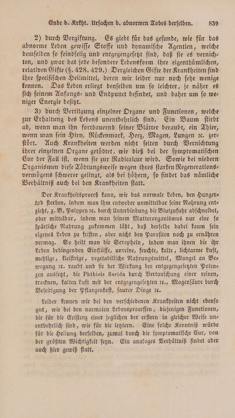 2) durch Vergiftung. Es giebt fuͤr das geſunde, wie fuͤr das abnorme Leben gewiſſe Stoffe und dynamiſche Agentien, welche demſelben ſo feindſelig und entgegengeſetzt ſind, daß ſie es vernich— ten, und zwar hat jede beſondere Lebensform ihre eigenthuͤmlichen, relativen Gifte (§. 428. 429.) Dergleichen Gifte der Krankheiten find ihre ſpecifiſchen Heilmittel, deren wir leider nur noch ſehr wenige kennen. Das Leben erliegt denſelben um ſo leichter, je naͤher es ſich ſeinem Anfangs- und Endpunct befindet, und daher um ſo we— niger Energie beſitzt. 3) durch Vertilgung einzelner Organe und Functionen, welche zur Erhaltung des Lebens unentbehrlich ſind. Ein Baum ſtirbt ab, wenn man ihn fortdauernd ſeiner Blaͤtter beraubt, ein Thier, wenn man fein Hirn, Ruͤckenmark, Herz, Magen, Lungen ꝛc. zer⸗ ſtoͤrt. Auch Krankheiten werden nicht ſelten durch Vernichtung ihrer einzelnen Organe getoͤdtet, wie dieß bei der ſymptomatiſchen Cur der Fall iſt, wenn ſie zur Radicalcur wird. Sowie bei niedern Organismen dieſe Toͤdtungsweiſe wegen ihres ſtarken Regenerations— vermoͤgens ſchwerer gelingt, als bei hoͤhern, ſo findet das naͤmliche Verhaͤltniß auch bei den Krankheiten ſtatt. Der Krankheitsproceß kann, wie das normale Leben, den Hunger— tod ſterben, indem man ihm entweder unmittelbar ſeine Nahrung ent— zieht, z. B. Polypen ꝛc. durch Unterbindung die Blutzufuhr abſchneidet, oder mittelbar, indem man ſeinem Mutterorganismus nur eine ſo ſpärliche Nahrung zukommen läßt, daß derſelbe dabei kaum ſein eigenes Leben zu friſten, aber nicht den Paraſiten noch zu ernähren vermag. So heilt man die Seropheln, indem man ihnen die ihr Leben bedingenden Einflüſſe, unreine, feuchte, kalte, lichtarme Luft, mehlige, kleiſtrige, vegetabiliſche Nahrungsmittel, Mangel an Be— wegung ꝛc. raubt und fie der Wirkung der entgegengeſetzten Poten— zen ausſetzt, die Phthisis florida durch Vertauſchung einer reinen, trocknen, kalten Luft mit der entgegengeſetzten ꝛc., Magenſäure durch Beſeitigung der Pflanzenkoſt, ſaurer Dinge ꝛc. Leider kennen wir bei den verſchiedenen Krankheiten nicht ebenſo gut, wie bei den normalen Lebensproceſſen, diejenigen Functionen, die für die Exiſtenz einer jeglichen der erſtern in gleicher Weiſe un— entbehrlich ſind, wie für die letztern. Eine ſolche Kenntniß würde für die Heilung derſelben, zumal durch die ſymptomatiſche Cur, von der größten Wichtigkeit ſeyn. Ein analoges Verhältniß findet aber auch hier gewiß ſtatt.