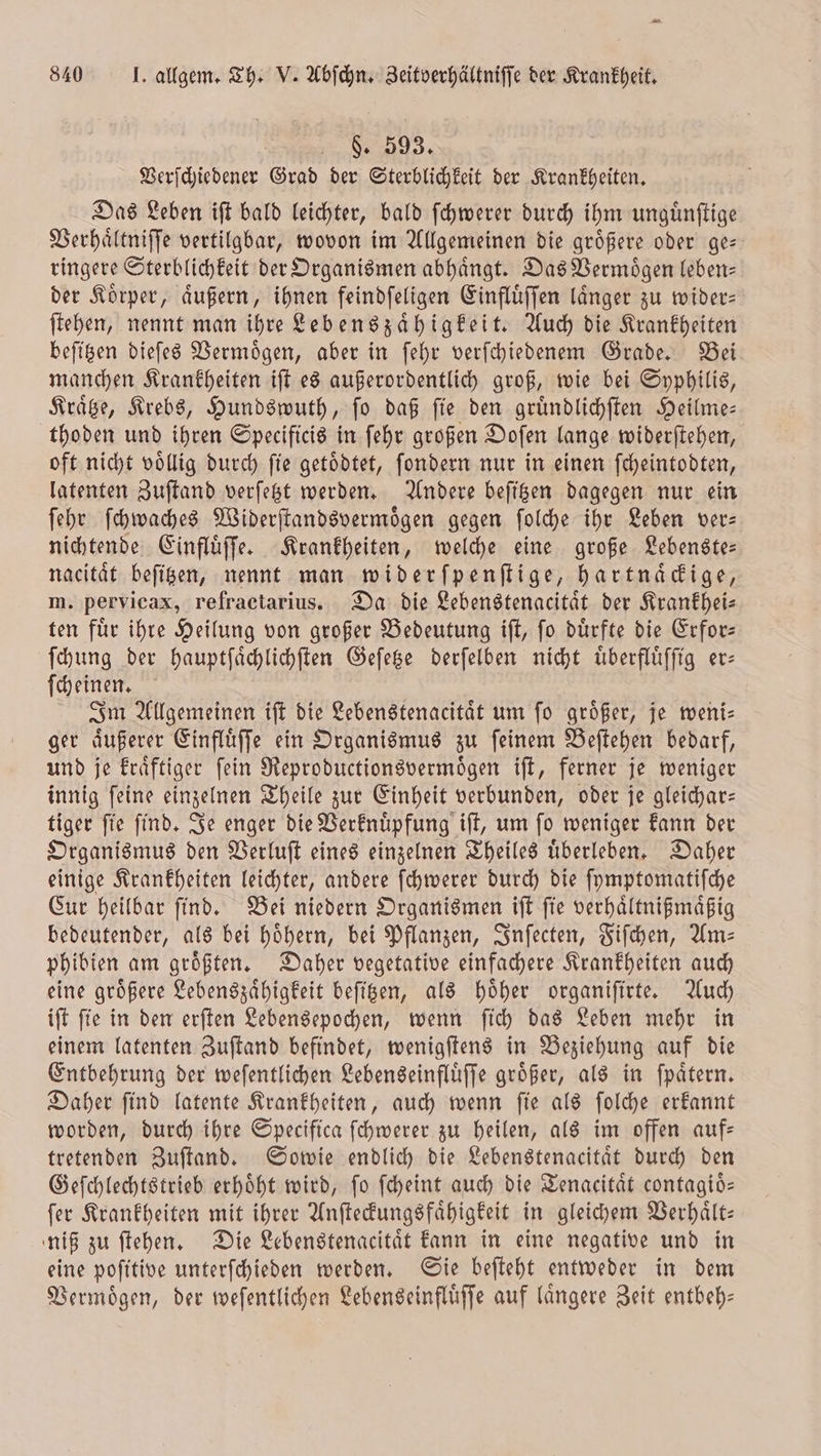 p 840 J. allgem. Th. V. Abſchn. Zeitverhältniſſe der Krankheit. §. 593. Verſchiedener Grad der Sterblichkeit der Krankheiten. Das Leben iſt bald leichter, bald ſchwerer durch ihm unguͤnſtige Verhaͤltniſſe vertilgbar, wovon im Allgemeinen die größere oder ge ringere Sterblichkeit der Organismen abhaͤngt. Das Vermoͤgen leben— der Koͤrper, aͤußern, ihnen feindſeligen Einfluͤſſen laͤnger zu wider— ſtehen, nennt man ihre Lebenszaͤhigkeit. Auch die Krankheiten beſitzen dieſes Vermoͤgen, aber in ſehr verſchiedenem Grade. Bei manchen Krankheiten iſt es außerordentlich groß, wie bei Syphilis, Kraͤtze, Krebs, Hundswuth, ſo daß ſie den gruͤndlichſten Heilme— thoden und ihren Specificis in ſehr großen Doſen lange widerſtehen, oft nicht voͤllig durch ſie getoͤdtet, ſondern nur in einen ſcheintodten, latenten Zuſtand verſetzt werden. Andere beſitzen dagegen nur ein ſehr ſchwaches Widerſtandsvermoͤgen gegen ſolche ihr Leben ver: nichtende Einfluͤſſe. Krankheiten, welche eine große Lebenste— nacitaͤt beſitzen, nennt man widerſpenſtige, hartnaͤckige, m. pervicax, refractarius. Da die Lebenstenacitaͤt der Krankhei— ten fuͤr ihre Heilung von großer Bedeutung iſt, ſo duͤrfte die Erfor— ſchung der hauptſaͤchlichſten Geſetze derſelben nicht uͤberfluͤſſig er— ſcheinen. Im Allgemeinen iſt die Lebenstenacitaͤt um ſo groͤßer, je weni— ger aͤußerer Einfluͤſſe ein Organismus zu ſeinem Beſtehen bedarf, und je kraͤftiger ſein Reproductionsvermoͤgen iſt, ferner je weniger innig ſeine einzelnen Theile zur Einheit verbunden, oder je gleichar— tiger ſie ſind. Je enger die Verknuͤpfung iſt, um ſo weniger kann der Organismus den Verluſt eines einzelnen Theiles uͤberleben. Daher einige Krankheiten leichter, andere ſchwerer durch die ſymptomatiſche Cur heilbar ſind. Bei niedern Organismen iſt ſie verhaͤltnißmaͤßig bedeutender, als bei hoͤhern, bei Pflanzen, Inſecten, Fiſchen, Am— phibien am groͤßten. Daher vegetative einfachere Krankheiten auch eine groͤßere Lebenszaͤhigkeit beſitzen, als hoͤher organiſirte. Auch iſt ſie in den erſten Lebensepochen, wenn ſich das Leben mehr in einem latenten Zuſtand befindet, wenigſtens in Beziehung auf die Entbehrung der weſentlichen Lebenseinfluͤſſe groͤßer, als in ſpaͤtern. Daher ſind latente Krankheiten, auch wenn ſie als ſolche erkannt worden, durch ihre Specifica ſchwerer zu heilen, als im offen auf— tretenden Zuſtand. Sowie endlich die Lebenstenacitaͤt durch den Geſchlechtstrieb erhoͤht wird, ſo ſcheint auch die Tenacitaͤt contagioͤ— ſer Krankheiten mit ihrer Anſteckungsfaͤhigkeit in gleichem Verhaͤlt— niß zu ſtehen. Die Lebenstenacitaͤt kann in eine negative und in eine poſitive unterſchieden werden. Sie beſteht entweder in dem Vermoͤgen, der weſentlichen Lebenseinfluͤſſe auf laͤngere Zeit entbeh—