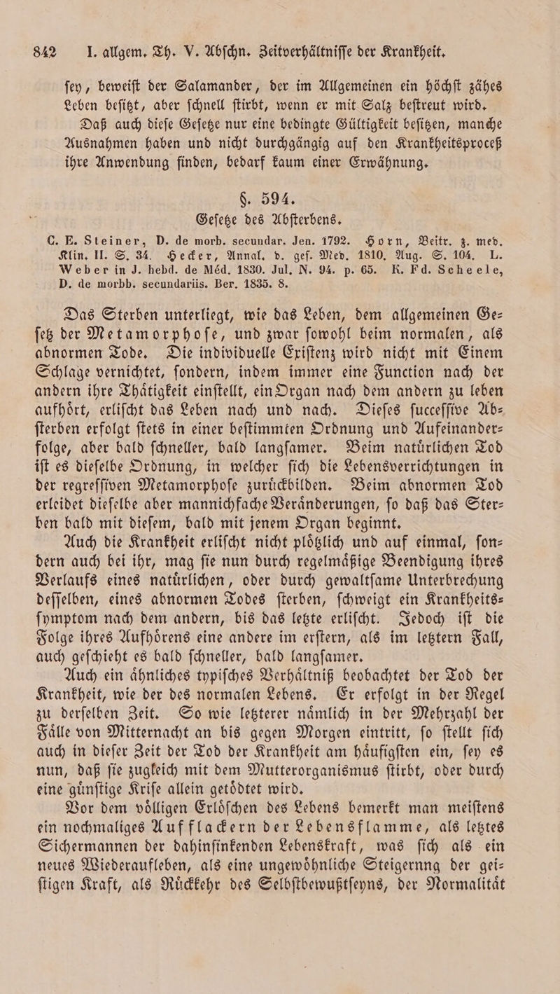 ſey, beweiſt der Salamander, der im Allgemeinen ein höchſt zähes Leben beſitzt, aber ſchnell ſtirbt, wenn er mit Salz beſtreut wird. Daß auch dieſe Geſetze nur eine bedingte Gültigkeit beſitzen, manche Ausnahmen haben und nicht durchgängig auf den Krankheitsproceß ihre Anwendung finden, bedarf kaum einer Erwähnung. §. 594. Geſetze des Abſterbens. C. E. Steiner, D. de morb. secundar. Jen. 1792. Horn, Beitr. z. med. Klin. II. S. 34. Hecker, Annal. d. geſ. Med. 1810. Aug. S. 104. L. Weber in J. hebd. de Med, 1830. Jul. N. 94. p. 65. R. Fd. Scheele, D. de morbb. secundariis. Ber. 1835. 8. Das Sterben unterliegt, wie das Leben, dem allgemeinen Ge— ſetz der Metamorphoſe, und zwar ſowohl beim normalen, als abnormen Tode. Die individuelle Exiſtenz wird nicht mit Einem Schlage vernichtet, ſondern, indem immer eine Function nach der andern ihre Thaͤtigkeit einſtellt, ein Organ nach dem andern zu leben aufhoͤrt, erliſcht das Leben nach und nach. Dieſes ſucceſſive Ab— ſterben erfolgt ſtets in einer beſtimmten Ordnung und Aufeinander— folge, aber bald ſchneller, bald langſamer. Beim natuͤrlichen Tod iſt es dieſelbe Ordnung, in welcher ſich die Lebensverrichtungen in der regreſſiven Metamorphoſe zuruͤckbilden. Beim abnormen Tod erleidet dieſelbe aber mannichfache Veraͤnderungen, ſo daß das Ster— ben bald mit dieſem, bald mit jenem Organ beginnt. Auch die Krankheit erliſcht nicht plotzlich und auf einmal, ſon— dern auch bei ihr, mag ſie nun durch regelmaͤßige Beendigung ihres Verlaufs eines natuͤrlichen, oder durch gewaltſame Unterbrechung deſſelben, eines abnormen Todes ſterben, ſchweigt ein Krankheits— ſymptom nach dem andern, bis das letzte erliſcht. Jedoch iſt die Folge ihres Aufhoͤrens eine andere im erſtern, als im letztern Fall, auch geſchieht es bald ſchneller, bald langſamer. Auch ein aͤhnliches typiſches Verhaͤltniß beobachtet der Tod der Krankheit, wie der des normalen Lebens. Er erfolgt in der Regel zu derſelben Zeit. So wie letzterer naͤmlich in der Mehrzahl der Faͤlle von Mitternacht an bis gegen Morgen eintritt, ſo ſtellt ſich auch in dieſer Zeit der Tod der Krankheit am haͤufigſten ein, ſey es nun, daß fie zugleich mit dem Mutterorganismus ſtirbt, oder durch eine guͤnſtige Kriſe allein getödtet wird. Vor dem voͤlligen Erloͤſchen des Lebens bemerkt man meiſtens ein nochmaliges Auf flackern der Lebensflamme, als letztes Sichermannen der dahinſinkenden Lebenskraft, was ſich als ein neues Wiederaufleben, als eine ungewoͤhnliche Steigernng der gei— ſtigen Kraft, als Ruͤckkehr des Selbſtbewußtſeyns, der Normalität