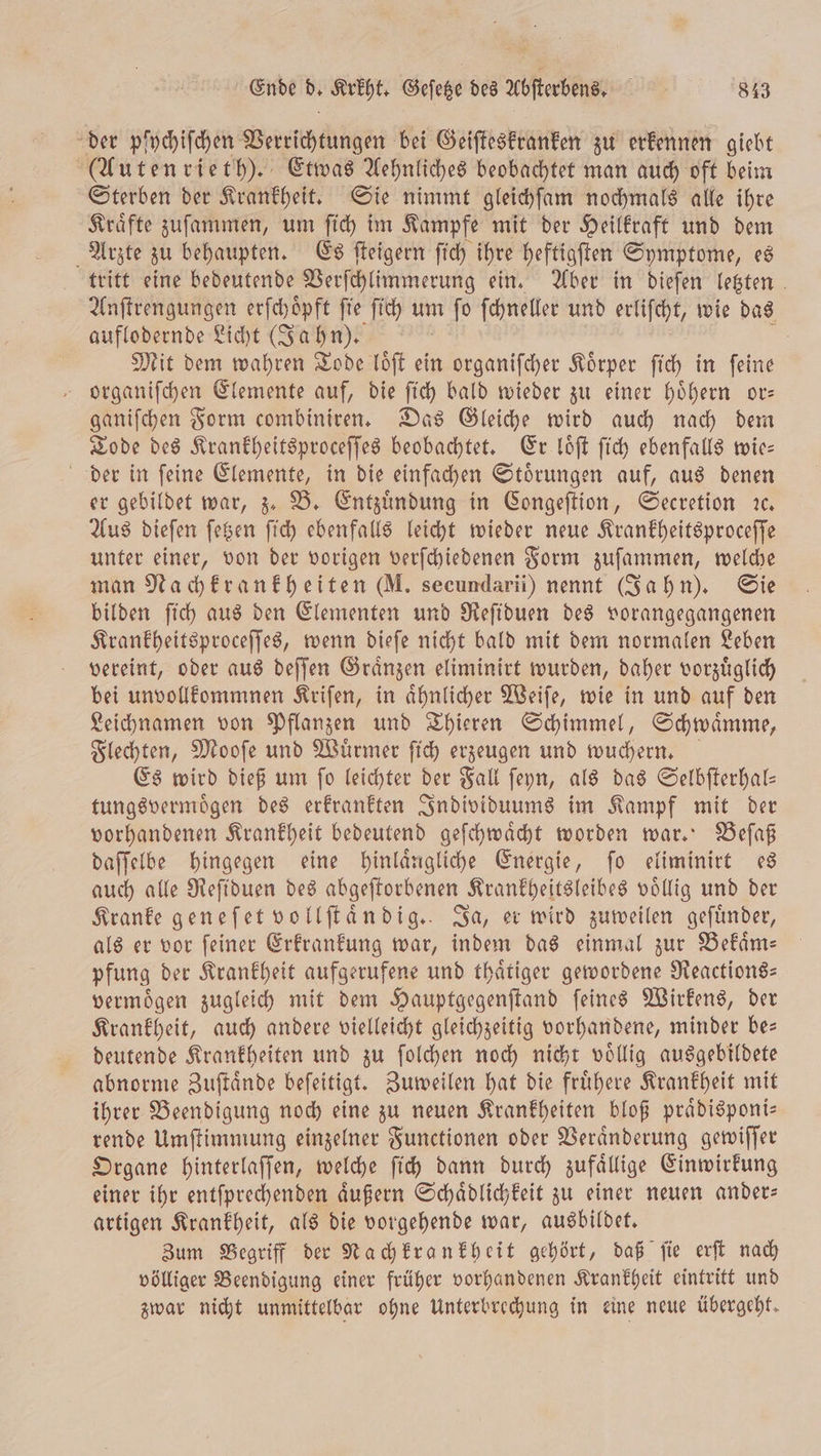 der pfychiſchen Wetrichkünngen bei Geiſteskranken zu erkennen giebt (Autenrieth). Etwas Aehnliches beobachtet man auch oft beim Sterben der Krankheit. Sie nimmt gleichſam nochmals alle ihre Kraͤfte zuſammen, um ſich im Kampfe mit der Heilkraft und dem Arzte zu behaupten. Es ſteigern ſich ihre heftigſten Symptome, es tritt eine bedeutende Verſchlimmerung ein. Aber in dieſen letzten Anſtrengungen erſchoͤpft ſie ſich um n ſo ſchneller und erliſcht, wie das auflodernde Licht (Jahn). ö Mit dem wahren Tode loͤſt ein organiſcher Koͤrper ſich in ſeine organiſchen Elemente auf, die ſich bald wieder zu einer hoͤhern or— ganiſchen Form combiniren. Das Gleiche wird auch nach dem Tode des Krankheitsproceſſes beobachtet. Er loͤſt ſich ebenfalls wie— der in ſeine Elemente, in die einfachen Stoͤrungen auf, aus denen er gebildet war, z. B. Entzuͤndung in Congeſtion, Secretion ꝛc. Aus dieſen ſetzen ſich ebenfalls leicht wieder neue Krankheitsproceſſe unter einer, von der vorigen verſchiedenen Form zuſammen, welche man Nachkrankheiten (M. secundarii) nennt (Jahn). Sie bilden ſich aus den Elementen und Reſiduen des vorangegangenen Krankheitsproceſſes, wenn dieſe nicht bald mit dem normalen Leben vereint, oder aus deſſen Graͤnzen eliminirt wurden, daher vorzuͤglich bei unvollkommnen Kriſen, in aͤhnlicher Weiſe, wie in und auf den Leichnamen von Pflanzen und Thieren Schimmel, Schwaͤmme, Flechten, Mooſe und Wuͤrmer ſich erzeugen und wuchern. Es wird dieß um ſo leichter der Fall ſeyn, als das Selbſterhal— tungsvermoͤgen des erkrankten Individuums im Kampf mit der vorhandenen Krankheit bedeutend geſchwaͤcht worden war. Beſaß daſſelbe hingegen eine hinlaͤngliche Energie, ſo eliminirt es auch alle Reſiduen des abgeſtorbenen Krankheitsleibes voͤllig und der Kranke geneſet vollſtaͤndig. Ja, er wird zuweilen geſuͤnder, als er vor ſeiner Erkrankung war, indem das einmal zur Bekaͤm— pfung der Krankheit aufgerufene und thaͤtiger gewordene Reactions— vermoͤgen zugleich mit dem Hauptgegenſtand ſeines Wirkens, der Krankheit, auch andere vielleicht gleichzeitig vorhandene, minder be— deutende Krankheiten und zu ſolchen noch nicht voͤllig ausgebildete abnorme Zuſtaͤnde beſeitigt. Zuweilen hat die fruͤhere Krankheit mit ihrer Beendigung noch eine zu neuen Krankheiten bloß praͤdisponi— rende Umſtimmung einzelner Functionen oder Veraͤnderung gewiſſer Organe hinterlaſſen, welche ſich dann durch zufaͤllige Einwirkung einer ihr entſprechenden äußern Schaͤdlichkeit zu einer neuen ander: artigen Krankheit, als die vorgehende war, ausbildet. Zum Begriff der Nachkrankheit gehört, daß ſie erſt nach völliger Beendigung einer früher vorhandenen Krankheit eintritt und zwar nicht unmittelbar ohne Unterbrechung in eine neue übergeht.