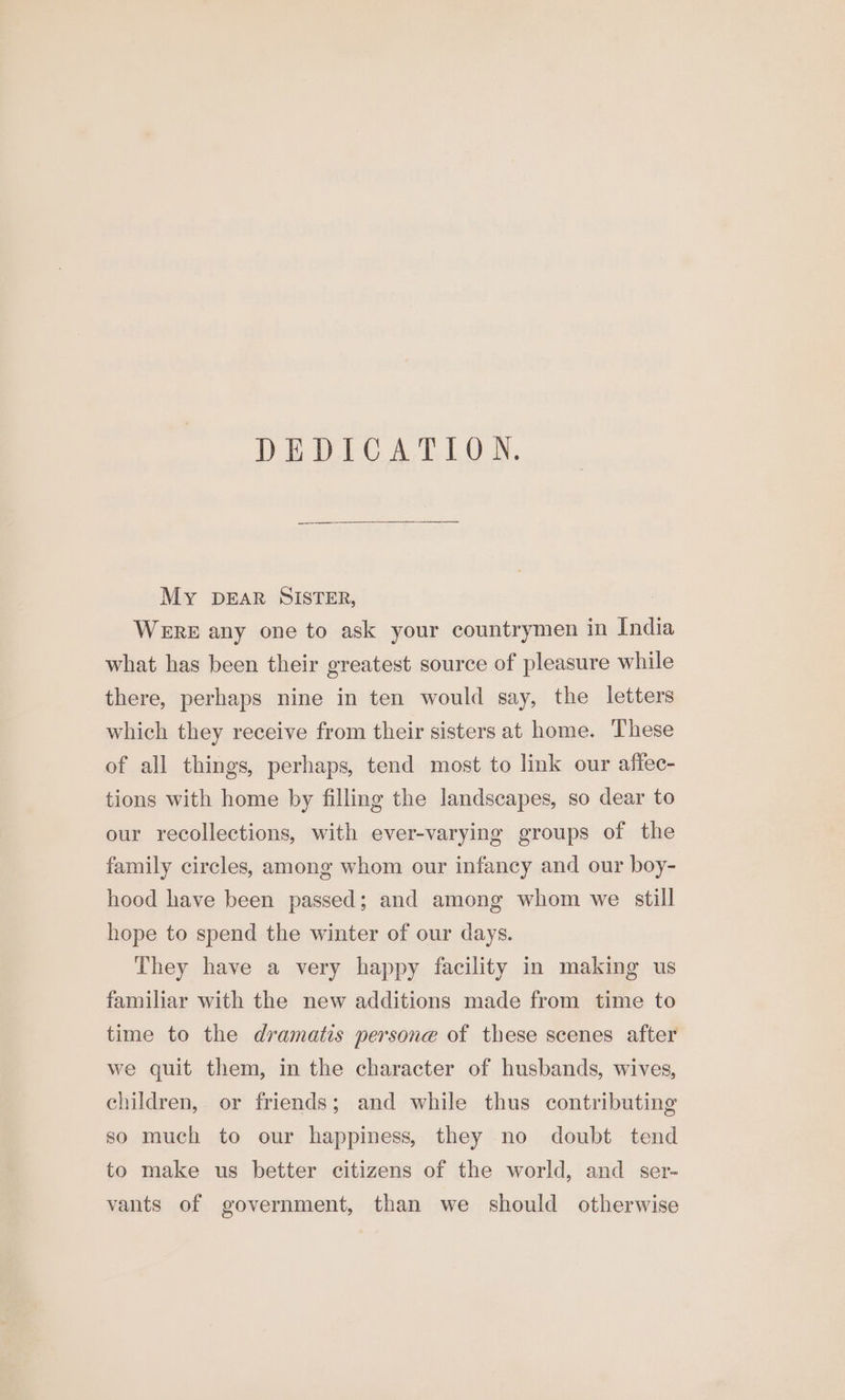 DEDICATION. My DEAR SISTER, WERE any one to ask your countrymen in India what has been their greatest source of pleasure while there, perhaps nine in ten would say, the letters which they receive from their sisters at home. These of all things, perhaps, tend most to link our affec- tions with home by filling the landscapes, so dear to our recollections, with ever-varying groups of the family circles, among whom our infancy and our boy- hood have been passed; and among whom we still hope to spend the winter of our days. They have a very happy facility in making us familiar with the new additions made from time to time to the dramatis persone of these scenes after we quit them, in the character of husbands, wives, children, or friends; and while thus contributing so much to our happiness, they no doubt tend to make us better citizens of the world, and ser- vants of government, than we should otherwise