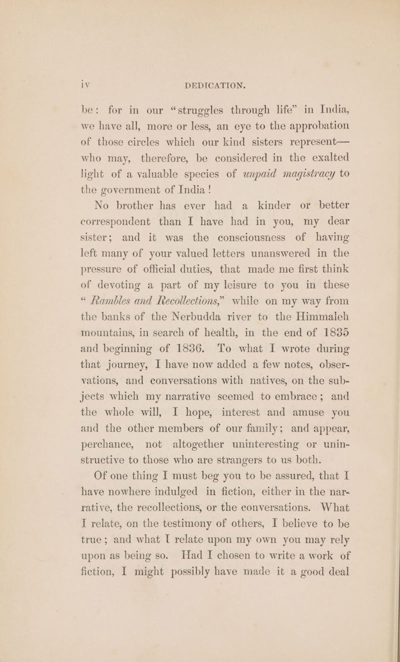 be: for in our “struggles through life” in India, we have all, more or less, an eye to the approbation of those circles which our kind sisters represent— who may, therefore, be considered in the exalted light of a valuable species of unpaid magistracy to the government of India! No brother has ever had a kinder or better correspondent than I have had in you, my dear sister; and it was the consciousness of having left many of your valued letters unanswered in the pressure of official duties, that made me first think of devoting a part of my leisure to you in these “ fambles and Recollections,’ while on my way from the banks of the Nerbudda river to the Himmaleh mountains, in search of health, in the end of 1835 and beginning of 13836. To what I wrote during that journey, I have now added a few notes, obser- vations, and conversations with natives, on the sub- jects which my narrative seemed to embrace; and the whole will, I hope, interest and amuse you and the other members of our family; and appear, perchance, not altogether uninteresting or unin- structive to those who are strangers to us both. Of one thing I must beg you to be assured, that I have nowhere indulged in fiction, either in the nar- rative, the recollections, or the conversations. What I relate, on the testimony of others, I believe to be true; and what [ relate upon my own you may rely upon as being so. Had I chosen to write a work of fiction, I might possibly have made it a good deal
