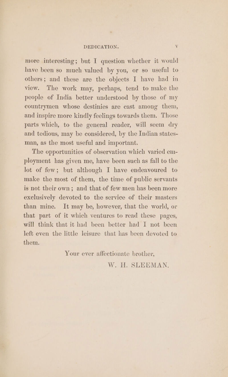 more interesting; but I question whether it would have been so much valued by you, or so useful to others; and these are the objects I have had in view. The work may, perhaps, tend to make the people of India better understood by those of my countrymen whose destinies are cast among them, and inspire more kindly feelings towards them. Those parts which, to the general reader, will seem dry and tedious, may be considered, by the Indian states- man, as the most useful and important. The opportunities of observation which varied em- ployment has given me, have been such as fall to the lot of few; but although I have endeavoured to make the most of them, the time of public servants is not their own; and that of few men has been more exclusively devoted to the service of their masters than mine. It may be, however, that the world, or that part of it which ventures to read these pages, will think that it had been better had I not been left even the little leisure that has been devoted to them. Your ever affectionate brother, W. H. SLEEMAN,