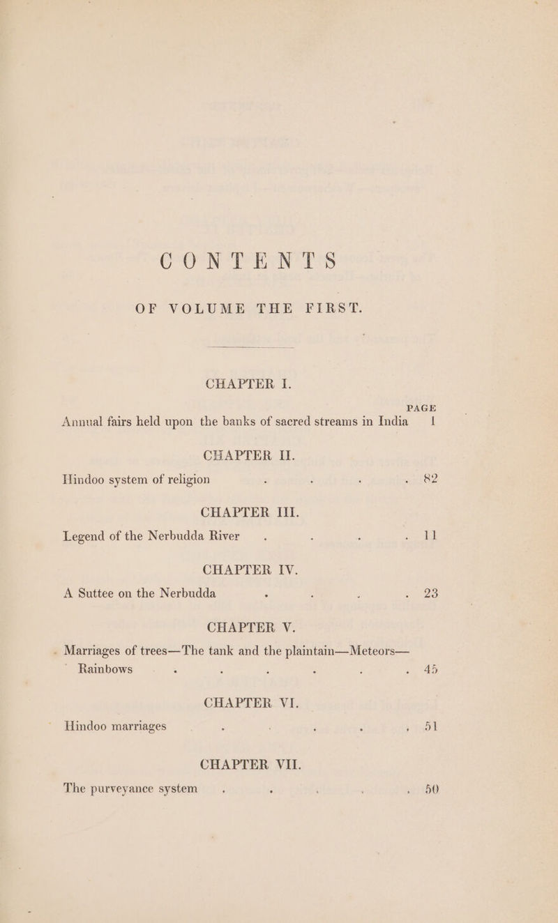CONT wh rss OF VOLUME THE FIRST. CHAPTER I. Annual fairs held upon the banks of sacred streams in India CHAPTER II. Hindoo system of religion CHAPTER III. Legend of the Nerbudda River CHAPTER IV. A Suttee on the Nerbudda CHAPTER V. . Marriages of trees—The tank and the plaintam—Meteors— _ Rainbows CHAPTER VI. Hindoo marriages CHAPTER VII. The purveyance system I &amp;2 23 45 ol 50