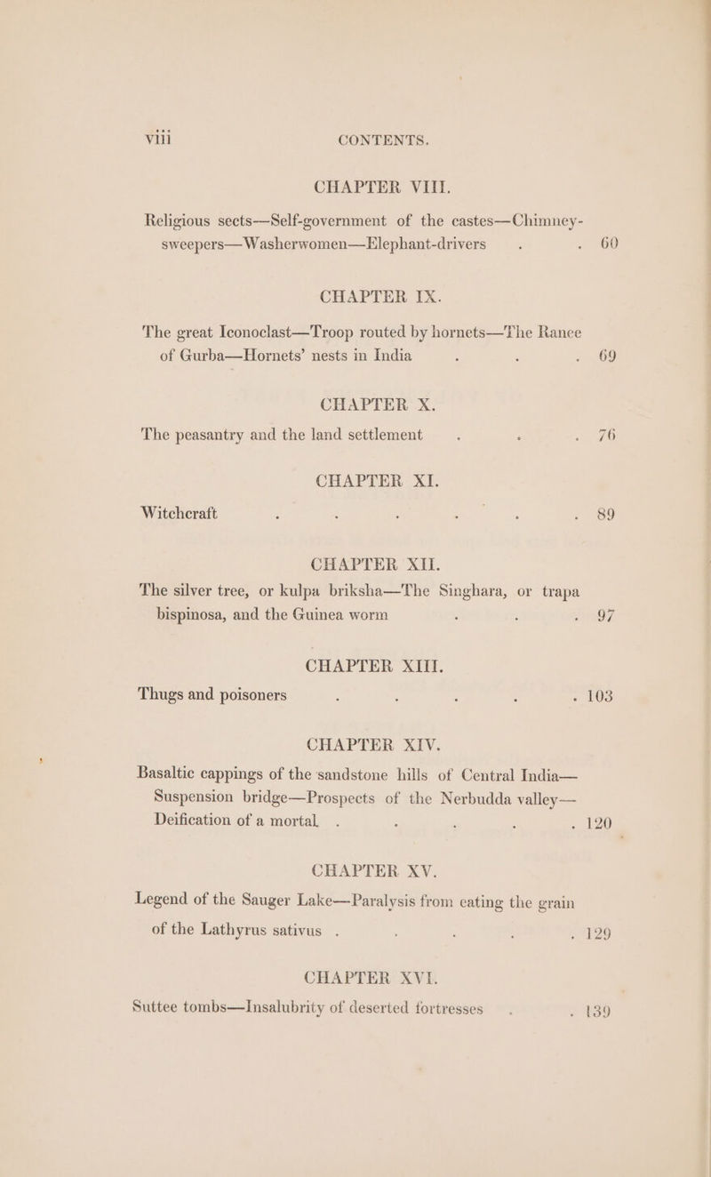 CHAPTER VIII. Religious sects-—Self-government of the castes—Chimney- sweepers— Washerwomen—Elephant-drivers _. . “60 CHAPTER IX. The great Iconoclast—Troop routed by hornets—The Ranee of Gurba—Hornets’ nests in India : ; » 69 CHAPTER X. The peasantry and the land settlement : iG CHAPTER XI. Witchcraft ; : : te gee. . 89 CHAPTER XII. The silver tree, or kulpa briksha—The Singhara, or trapa bispinosa, and the Guinea worm : i? CHAPTER XIII. Thugs and poisoners ; ; 0s CHAPTER XIV. Basaltic cappings of the sandstone hills of Central India— Suspension bridge—Prospects of the Nerbudda valley— Deification of a mortal. : ; my CHAPTER XV. Legend of the Sauger Lake—Paralysis from eating the grain of the Lathyrus sativus . , : . 429 CHAPTER XVI. Suttee tombs—Insalubrity of deserted fortresses. . 139