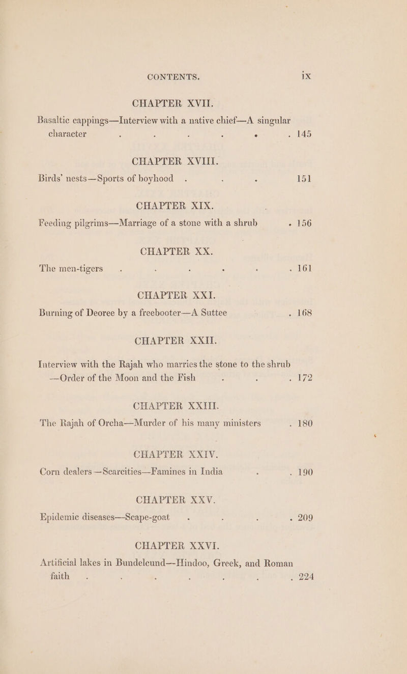 CHAPTER XVII. Basaltic cappings—lInterview with a native chief—A singular character ; ° » 145 CHAPTER XVIII. Birds’ nests—Sports of boyhood . : 15] CHAPTER XIX. Feeding pilgrims—Marriage of a stone with a shrub - 156 CHAPTER XX. The men-tigers . : : : : 2 PO CHAPTER XXI. Burning of Deoree by a freebooter—A Suttee | sg hOS CHAPTER XXII. Interview with the Rajah who marries the stone to the shrub Order of the Moon and the Fish : ~ 172 CHAPTER XXIII. The Rajah of Orcha—Murder of his many ministers ~ £80 CHAPTER XXIV. Corn dealers —Scarcities—Famines in India . . 190 CHAPTER XXV. Tipidemic diseases—Scape-goat .. ; - 209 CHAPTER XXVI. Artificial lakes in Bundeleund—-Hindoo, Greek, and Roman faith =. ; . 3 ; : . 224