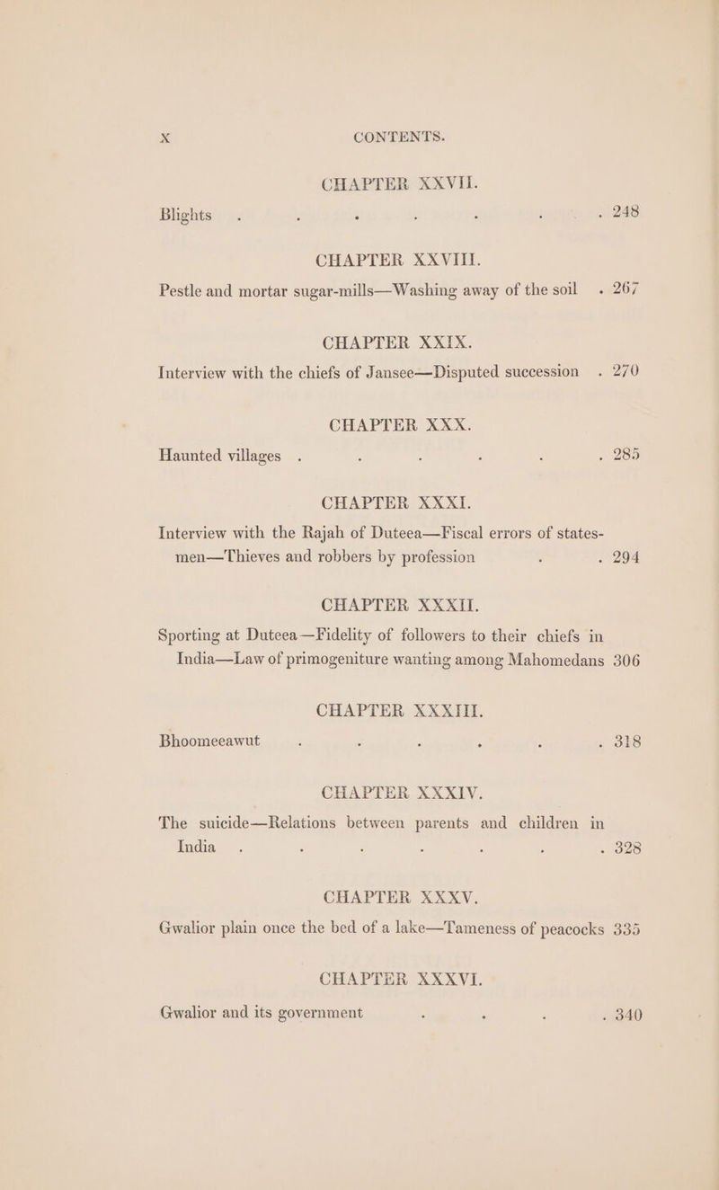 CHAPTER XXVII. Bhgnts . 248 CHAPTER XXVIII. Pestle and mortar sugar-mills—Washing away of the soil. 267 CHAPTER XXIX. Interview with the chiefs of Jansee—Disputed succession . 27/0 CHAPTER XXX. Haunted villages 285 CHAPTER XXXI. Interview with the Rajah of Duteea—Fiscal errors of states- men—Thieves and robbers by profession . 294 CHAPTER XXXII. Sporting at Duteea—Fidelity of followers to their chiefs in India—Law of primogeniture wanting among Mahomedans 306 CHAPTER XXXIII. Bhoomeeawut 318 CHAPTER XXXIV. The suicide—Relations between parents and children in India 328 CHAPTER XXXV. Gwalior plain once the bed of a lake—Tameness of peacocks 335 CHAPTER XXXVI. Gwalior and its government . 340