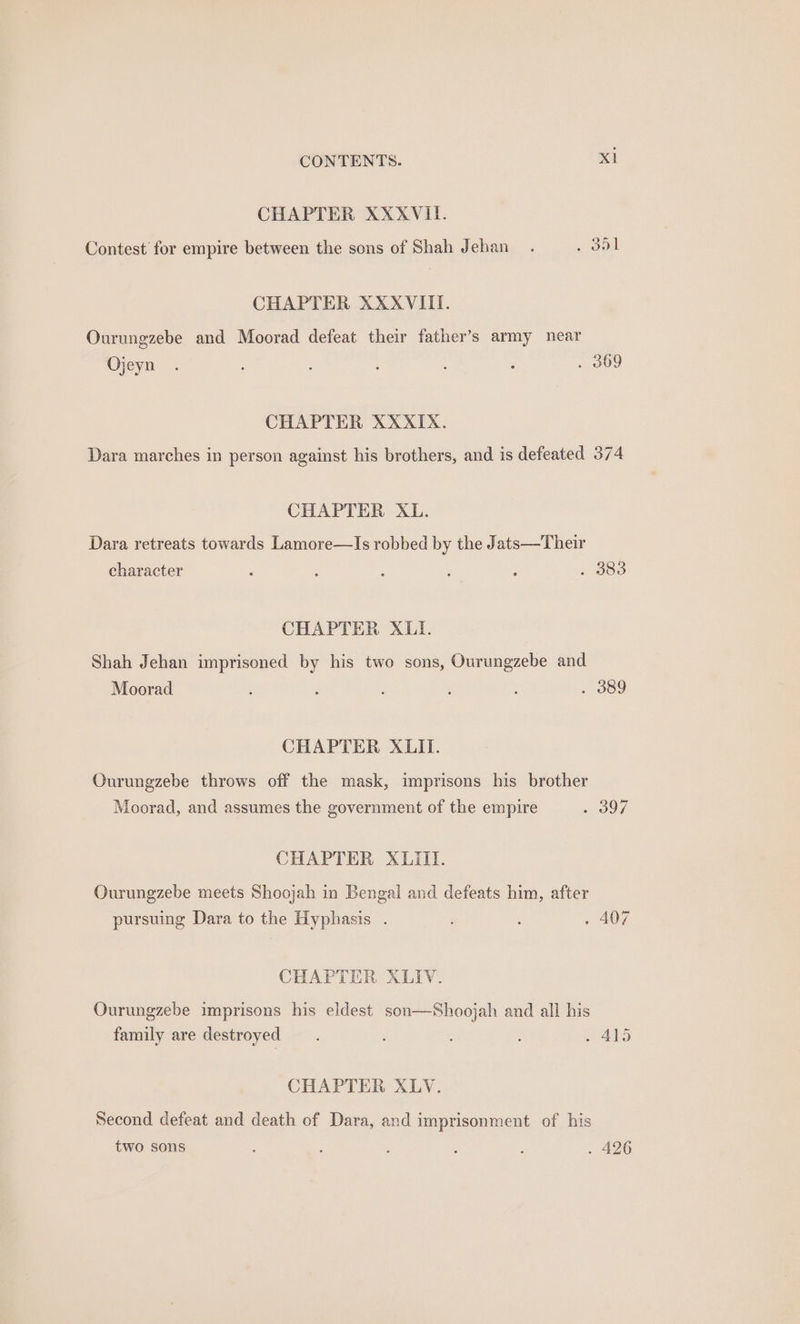 CHAPTER XXXVII. Contest’ for empire between the sons of Shah Jehan. soon CHAPTER XXXVIII. Ourungzebe and Moorad defeat their father’s army near Ojeyn . : ; . 369 CHAPTER XXXIX. Dara marches in person against his brothers, and is defeated 374 CHAPTER XL. Dara retreats towards Lamore—Is robbed by the Jats—Their character , : A ( : . Goo CHAPTER XLI. Shah Jehan imprisoned by his two sons, Ourungzebe and Moorad 5; : . 389 CHAPTER XLII. Ourungzebe throws off the mask, imprisons his brother Moorad, and assumes the government of the empire » 397 CHAPTER XLIII. Ourungzebe meets Shoojah in Bengal and defeats him, after pursuing Dara to the Hyphasis . » 407 CHAPTER XLIV. Ourungzebe imprisons his eldest son—Shoojah and all his family are destroyed : : . 415 CHAPTER XLV. Second defeat and death of Dara, and imprisonment of his two sons ; . , : : . 426