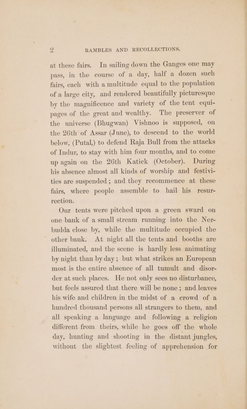 at these fairs. In sailing down the Ganges one may pass, in the course of a day, half a dozen such fairs, each with a multitude equal to the population of a large city, and rendered beautifully picturesque by the magnificence and variety of the tent equi- pages of the great and wealthy. The preserver of the universe (Bhugwan) Vishnoo is supposed, on the 26th of Assar (June), to descend to the world below, (Putal,) to defend Raja Bull from the attacks of Indur, to stay with him four months, and to come up again on the 26th Katick (October). During his absence almost all kinds of worship and _ festivi- ties are suspended; and they recommence at these fairs, where people assemble to hail his resur- rection. | Our tents were pitched upon a green sward on one bank of a small stream running into the Ner- budda close by, while the multitude occupied the ~ other bank. At night all the tents and booths are illuminated, and the scene is hardly less animating by night than by day; but what strikes an European most is the entire absence of all tumult and disor- der at such places. He not only sees no disturbance, but feels assured that there will be none; and leaves his wife and children in the midst of a crowd of a hundred thousand persons all strangers to them, and all speaking a language and following a religion different from theirs, while he goes off the whole day, hunting and shooting in the distant jungles, without the slightest feeling of apprehension for