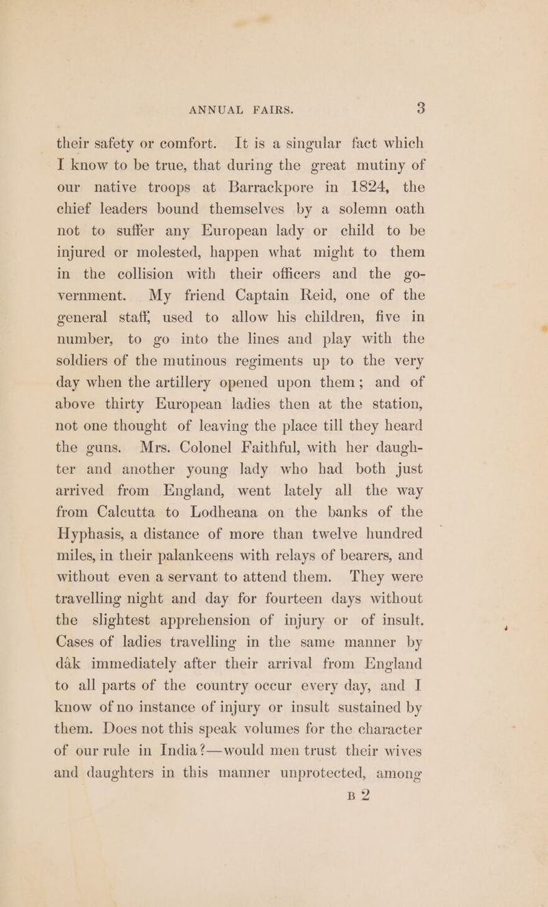 their safety or comfort. It is a singular fact which _I know to be true, that during the great mutiny of our native troops at Barrackpore in 1824, the chief leaders bound themselves by a solemn oath not to suffer any European lady or child to be injured or molested, happen what might to them in the collision with their officers and the go- vernment. My friend Captain Reid, one of the general staff, used to allow his children, five in number, to go into the lines and play with the soldiers of the mutinous regiments up to the very day when the artillery opened upon them; and of above thirty European ladies then at the station, not one thought of leaving the place till they heard the guns. Mrs. Colonel Faithful, with her daugh- ter and another young lady who had both just arrived from England, went lately all the way from Calcutta to Lodheana on the banks of the Hyphasis, a distance of more than twelve hundred miles, in their palankeens with relays of bearers, and without even a servant to attend them. They were travelling night and day for fourteen days without the slightest apprehension of injury or of insult. Cases of ladies travelling in the same manner by dak immediately after their arrival from England to all parts of the country occur every day, and I know of no instance of injury or insult sustained by them. Does not this speak volumes for the character of our rule in India?—would men trust their wives and daughters in this manner unprotected, among BY