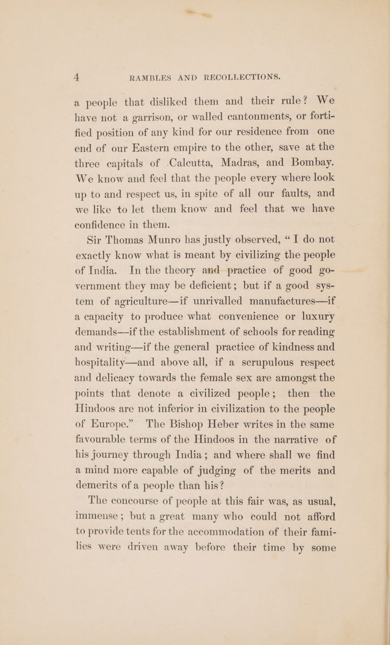 a people that disliked them and their rule? We have not a garrison, or walled cantonments, or forti- fied position of any kind for our residence from one end of our Eastern empire to the other, save at the three capitals of Calcutta, Madras, and Bombay. We know and feel that the people every where look up to and respect us, in spite of all our faults, and we like to let them know and feel that we have confidence in them. Sir Thomas Munro has justly observed, “ I do not exactly know what is meant by civilizing the people of India. In the theory and practice of good go- vernment they may be deficient; but if a good sys- tem of agriculture—if unrivalled manufactures—if a capacity to produce what convenience or luxury demands—-if the establishment of schools for reading and writing—if the general practice of kindness and hospitality—and above all, if a serupulous respect and delicacy towards the female sex are amongst the points that denote a civilized people; then the Hindoos are not inferior in civilization to the people of Europe.” The Bishop Heber writes in the same favourable terms of the Hindoos in the narrative of his journey through India; and where shall we find a mind more capable of judging of the merits and demerits of a people than his? The concourse of people at this fair was, as usual, immense ; but a great many who could not afford to provide tents for the accommodation of their fami- lies were driven away before their time by some AR a8 a LD