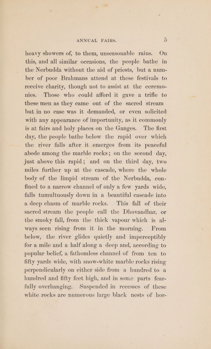 heavy showers of, to them, unseasonable rains. On this, and all similar occasions, the people bathe in the Nerbudda without the aid of priests, but a num- ber of poor Brahmans attend at these festivals to receive charity, though not to assist at the ceremo- nies. Those who could afford it gave a trifle to these men as they came out of the sacred stream but in no case was it demanded, or even solicited with any appearance of importunity, as it commonly is at fairs and holy places on the Ganges. The first day, the people bathe below the rapid over which the river falls after it emerges from its peaceful abode among the marble rocks; on the second day, just above this rapid; and on the third day, two miles further up at the cascade, where the whole body of the limpid stream of the Nerbudda, con- fined to a narrow channel of only a few yards wide, falls tumultuously down in a_ beautiful cascade into a deep chasm of marble rocks. This fall of their sacred stream the people call the Dhovandhar, or the smoky fall, from the thick vapour which is al- ways seen rising from it in the morning. From below, the river glides quietly and imperceptibly for a mile and a half along a deep and, according to popular belief, a fathomless channel of from ten to fifty yards wide, with snow-white marble rocks rising perpendicularly on either side from a hundred to a hundred and fifty feet high, and in some parts fear- fully overhanging. Suspended in recesses of these white rocks are numerous large black nests of hor-
