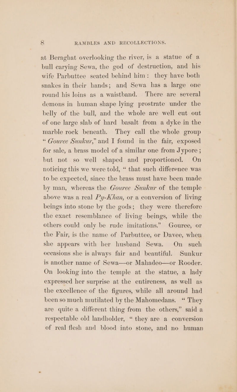 at Beraghat overlooking the river, is a statue of a bull carying Sewa, the god of destruction, and his wife Parbuttee seated behind him: they have both snakes in their hands; and Sewa has a large one round his loins as a waistband. There are several demons in human shape lying prostrate under the belly of the bull, and the whole are well cut out of one large slab of hard basalt from a dyke in the marble rock beneath. They call the whole group “ Gouree Sunkur,”’ and I found in the fair, exposed for sale, a brass model of a similar one from Jypore ; but not so well shaped and proportioned. On noticing this we were told, “ that such difference was to be expected, since the brass must have been made by man, whereas the G'owree Sunkur of the temple above was a real Py-Ahan, or a conversion of living beings into stone by the gods; they were therefore the exact resemblance of living beings, while the others could only be rude imitations.” Gouree, or the Fair, is the name of Parbuttee, or Davee, when she appears with her husband Sewa. On_ such occasions she is always fair and beautiful. Sunkur is another name of Sewa—or Mahadeo—or Rooder. On looking into the temple at the statue, a lady expressed her surprise at the entireness, as well as the excellence of the figures, while all around had been so much mutilated by the Mahomedans. “ They are quite a different thing from the others,” said a respectable old landholder, “ they are a conversion of real flesh and blood into stone, and no human
