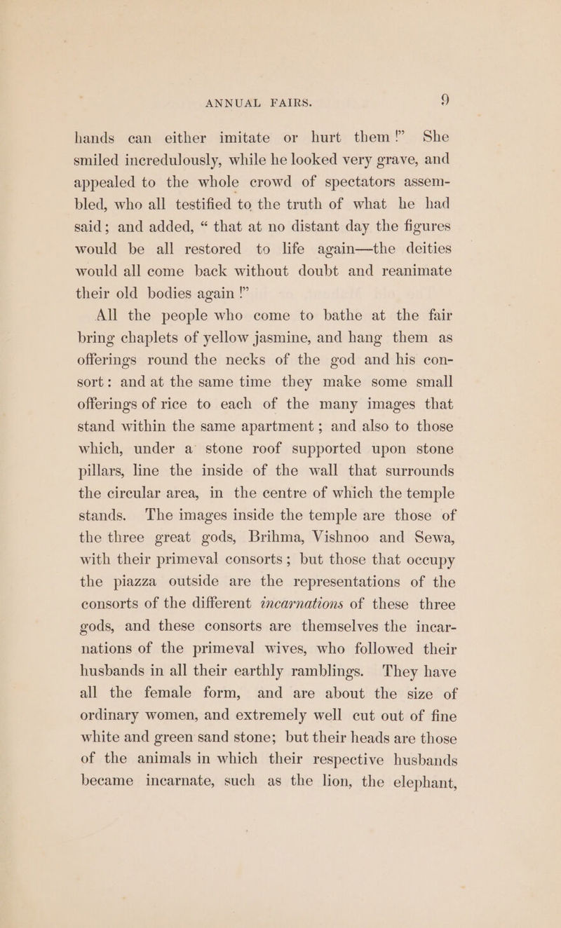 hands can either imitate or hurt them! She smiled incredulously, while he looked very grave, and appealed to the whole crowd of spectators assem- bled, who all testified to the truth of what he had said; and added, “ that at no distant day the figures would be all restored to life again—the deities would all come back without doubt and reanimate their old bodies again ” All the people who come to bathe at the fair bring chaplets of yellow jasmine, and hang them as offerings round the necks of the god and his con- sort: and at the same time they make some small offerings of rice to each of the many images that stand within the same apartment; and also to those which, under a stone roof supported upon stone pillars, line the inside of the wall that surrounds the circular area, in the centre of which the temple stands. The images inside the temple are those of the three great gods, Brihma, Vishnoo and Sewa, with their primeval consorts ; but those that occupy the piazza outside are the representations of the consorts of the different encarnations of these three gods, and these consorts are themselves the incar- nations of the primeval wives, who followed their husbands in all their earthly ramblings. They have all the female form, and are about the size of ordinary women, and extremely well cut out of fine white and green sand stone; but their heads are those of the animals in which their respective husbands became incarnate, such as the lion, the elephant,